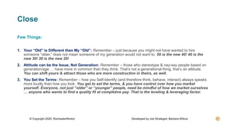 Close
Few Things:
1. Your “Old” is Different than My “Old”: Remember – just because you might not have wanted to hire
someone “older,” does not mean someone of my generation would not want to. 50 is the new 40! 40 is the
new 30! 30 is the new 20!
2. Attitude can be the Issue, Not Generation: Remember – those who stereotype & nay-say people based on
generation/age … have more in common than they think. That’s not a generational thing, that’s an attitude.
You can shift yours & attract those who are more constructive in theirs, as well.
3. You Set the Terms: Remember – how you Self-Identify (and therefore think, behave, interact) always speaks
more loudly than how you look. You get to set the terms, & you have control over how you market
yourself. Everyone, not just “older” or “younger” people, need be mindful of how we market ourselves
… anyone who wants to find a quality fit at completive pay. That is the leveling & leveraging factor.
© Copyright 2020, RochesterWorks! Developed by Job Strategist: Barbara Wilcox
 