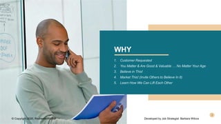 WHY
1. Customer Requested
2. You Matter & Are Good & Valuable … No Matter Your Age
3. Believe in This!
4. Market This! (Invite Others to Believe In It)
5. Learn How We Can Lift Each Other
© Copyright 2020, RochesterWorks! Developed by Job Strategist: Barbara Wilcox
 