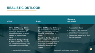 REALISTIC OUTLOOK
Cons
• We’re Still Figuring It Out:
not everyone sees the bigger
picture yet, has learned to
optimize resources, or is too
swayed by sensationalist
media
• You Have the Opportunity
to be a Leader: this can feel
like a large responsibility & so
it requires solid boundaries
Pros
• We’re Still Figuring It Out: you
get to inform how your story is
told – you decide by how you
perceive, communicate &
interact
• You Have the Opportunity to
be a Leader: you will know
more than the average person
so you get to leverage that
knowledge should you so
choose
Become
Informed
• Research the Topic
• Form your Own Opinions
• Understand your Audience
• Leverage & Market Your Skills
for that Audience
© Copyright 2020, RochesterWorks! Developed by Job Strategist: Barbara Wilcox
 