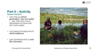 Part II – Activity
(where’s the lie?)
• Let’s find out which
generation “you are really”
… aka: there are a lot of
stereotypes out there that
don’t even apply!
• Let’s Apply & Analyze this to
self & audience
• Let’s Synthesize this to real-
life scenarios
© Copyright 2020, RochesterWorks! Developed by Job Strategist: Barbara Wilcox
 