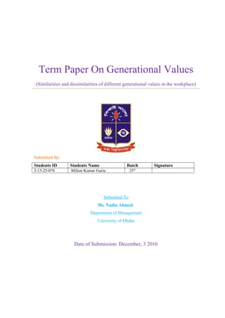 Term Paper On Generational Values
(Similarities and dissimilarities of different generational values in the workplace)
Submitted By:
Students ID Students Name Batch Signature
3-13-25-076 Milton Kumar Guria 25th
Submitted To
Ms. Nadia Ahmed
Department of Management
University of Dhaka
Date of Submission: December, 3 2016
 