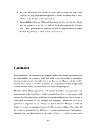 4. Xers and Millennials have abilities to work with companies to make them
successful but they may not have the personal skills that will enable them to be as
effective as the Boomers or the Traditionalists.
5. Responsibilities: Xers and Millennials have pride for their work but they do not
have the dedication to go the extra mile as the Traditionalists or the Boomers
have. X and Y generations will make sure the work is completed but at the end of
the shift, they are ready to return to their social activities.
Conclusion
Generational study and comparisons are important because they provide a smarter context
for understanding one’s work to reach and assist present generations in developing
thriving families and growing faiths. And to do this, one must have a realistic, reliable
research-based picture of how these generations are changing and how they compare and
contrast with one another, regardless of the story those findings might tell.
Members of the different generations work together in today’s workplace, each with
characteristics, skills, and abilities. Employers need to know how to react, interpret, and
manage the differences in order to keep the organization effective and able to provide a
challenging environment for the managers and employees. Information about each
generation is important for any manager or Human Resource Manager in order to
effectively operate and manage certain aspects of the modern workplace. The purpose of
the report was to determine any differences or similarities between the Traditionalists,
Boomers, Xers, and Millennials in the workplace. Differences or similarities can assist
11
 