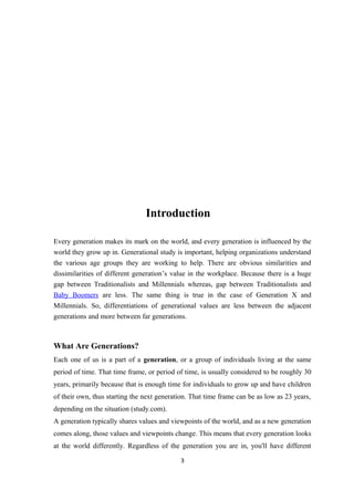 Introduction
Every generation makes its mark on the world, and every generation is influenced by the
world they grow up in. Generational study is important, helping organizations understand
the various age groups they are working to help. There are obvious similarities and
dissimilarities of different generation’s value in the workplace. Because there is a huge
gap between Traditionalists and Millennials whereas, gap between Traditionalists and
Baby Boomers are less. The same thing is true in the case of Generation X and
Millennials. So, differentiations of generational values are less between the adjacent
generations and more between far generations.
What Are Generations?
Each one of us is a part of a generation, or a group of individuals living at the same
period of time. That time frame, or period of time, is usually considered to be roughly 30
years, primarily because that is enough time for individuals to grow up and have children
of their own, thus starting the next generation. That time frame can be as low as 23 years,
depending on the situation (study.com).
A generation typically shares values and viewpoints of the world, and as a new generation
comes along, those values and viewpoints change. This means that every generation looks
at the world differently. Regardless of the generation you are in, you'll have different
3
 