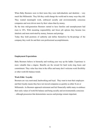 When Baby Boomers were in their teens they were individualistic and idealistic – very
much like Millennials. They felt they could change the world and in many ways they did.
They wanted meaningful work, embraced socially and environmentally conscious
companies and were driven more by their values than by money.
By the time mid-generation Boomers started to have families and unemployment had
risen to 10%. With mounting responsibility and fewer job options they became less
idealistic and more motivated by money, bonuses and prestige.
Today they hold positions of authority and define themselves by the prestige of the
company they work for and their own professional accomplishments.
Employment Expectations
Baby Boomers believe in hierarchy and working your way up the ladder. Experience is
more valuable than a degree. Benefits are the reward for hard work, long hours and
commitment. They value face time in the office and many don’t welcome work flexibility
or other work/life balance trends.
Work Ethic / Loyalty
Boomers are very motivated, hardworking and loyal. They want to trust their employers
and their loyalty means they have not moved companies as quickly as either X-ers or
Millennials. As Boomers approach retirement and feel financially stable many re-embrace
their early values of work/life balance and being socially and environmentally conscious
– although possession that demonstrates success and prestige remain important.
6
 