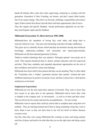 hands-off attitude often works best when supervising, mentoring or working with this
generation. Generation X likes Coaching, not lecture, and don’t expect blind loyalty.
Gen X-ers expect change. They thrive on diversity, challenge, responsibility and creative
input. If their current firm doesn’t provide them with these opportunities, they’ll move.
They like regular and specific feedback. Annual performance appraisals are too late –
they need frequent, rapid, specific feedback.
Millennial (Generation Y). Born between 1981-2000.
Millennials have the reputation of having lazy work ethics and being hard to
motivate which isn’t true – they just want interesting work that will make a difference.
They grew up in a culturally diverse school and play environment, having more technical
knowledge, enthusiastic, confident, well networked and achievement-oriented.
Millennials are the best educated generation in history.
Thanks to mobile technology their very attentive “helicopter parents” were rarely out of
reach. Their parents introduced them to almost constant education and well supervised
activities. Their busy schedules and expanded educational opportunities are the root of
their confidence and need for variety and challenge.
Millennials have been told by their parents that they can do anything. They’re often called
the “Everybody Gets a Trophy” generation because their parents’ insisted that their
childhood experiences be positive (everyone wins), and that everyone has a valid opinion
and deserves to be heard.
Employment Expectations
Millennials are not shy and expect their opinions to be heard. They want to know they
have access to an open door to ask questions. Millennials want to know their work
is valuable to the company and / or environment… as well as to them and their career.
They are driven less by money and more by accomplishment… for now at least.
Millennials want to express their creativity and be able to complete tasks using their own
methods. They are learning-oriented and if they’re doing something wrong they want to
know about it now so they can learn from it, but will not dwell on failure (because
everyone wins).
Just like when they were young, Millennials like working in teams and being coached,
need lots of praise and need to be told often they are on the right track and doing a great
job.
8
 