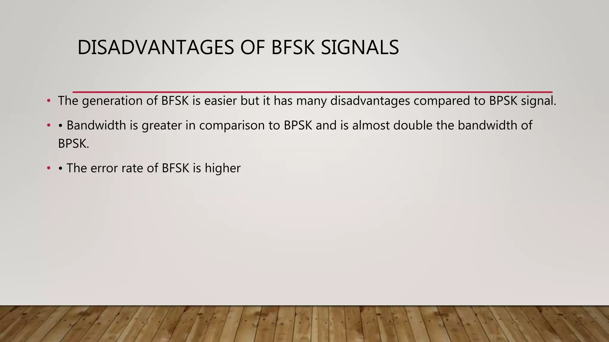 DISADVANTAGES OF BFSK SIGNALS
• The generation of BFSK is easier but it has many disadvantages compared to BPSK signal.
• • Bandwidth is greater in comparison to BPSK and is almost double the bandwidth of
BPSK.
• • The error rate of BFSK is higher
 