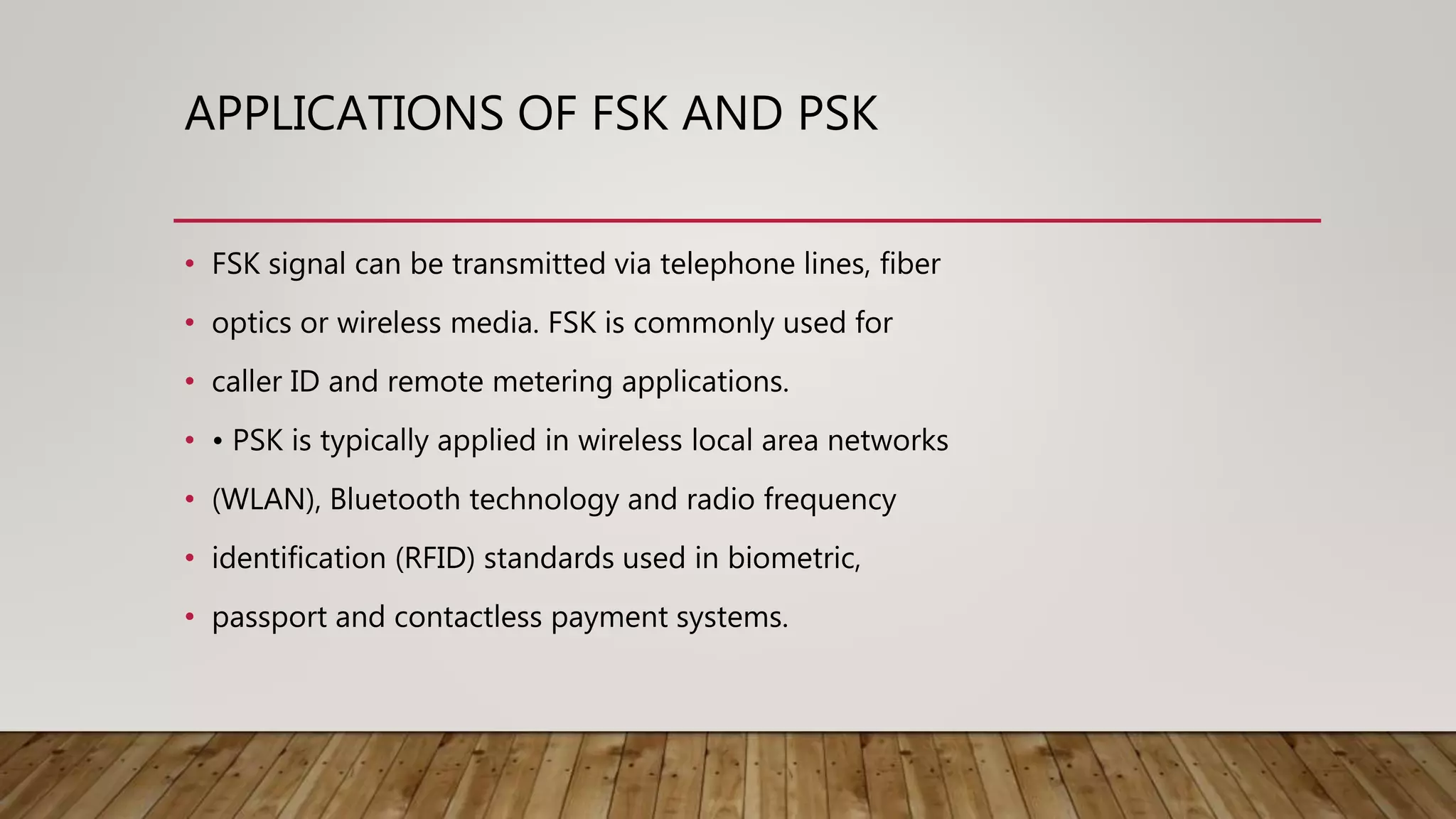 APPLICATIONS OF FSK AND PSK
• FSK signal can be transmitted via telephone lines, fiber
• optics or wireless media. FSK is commonly used for
• caller ID and remote metering applications.
• • PSK is typically applied in wireless local area networks
• (WLAN), Bluetooth technology and radio frequency
• identification (RFID) standards used in biometric,
• passport and contactless payment systems.
 