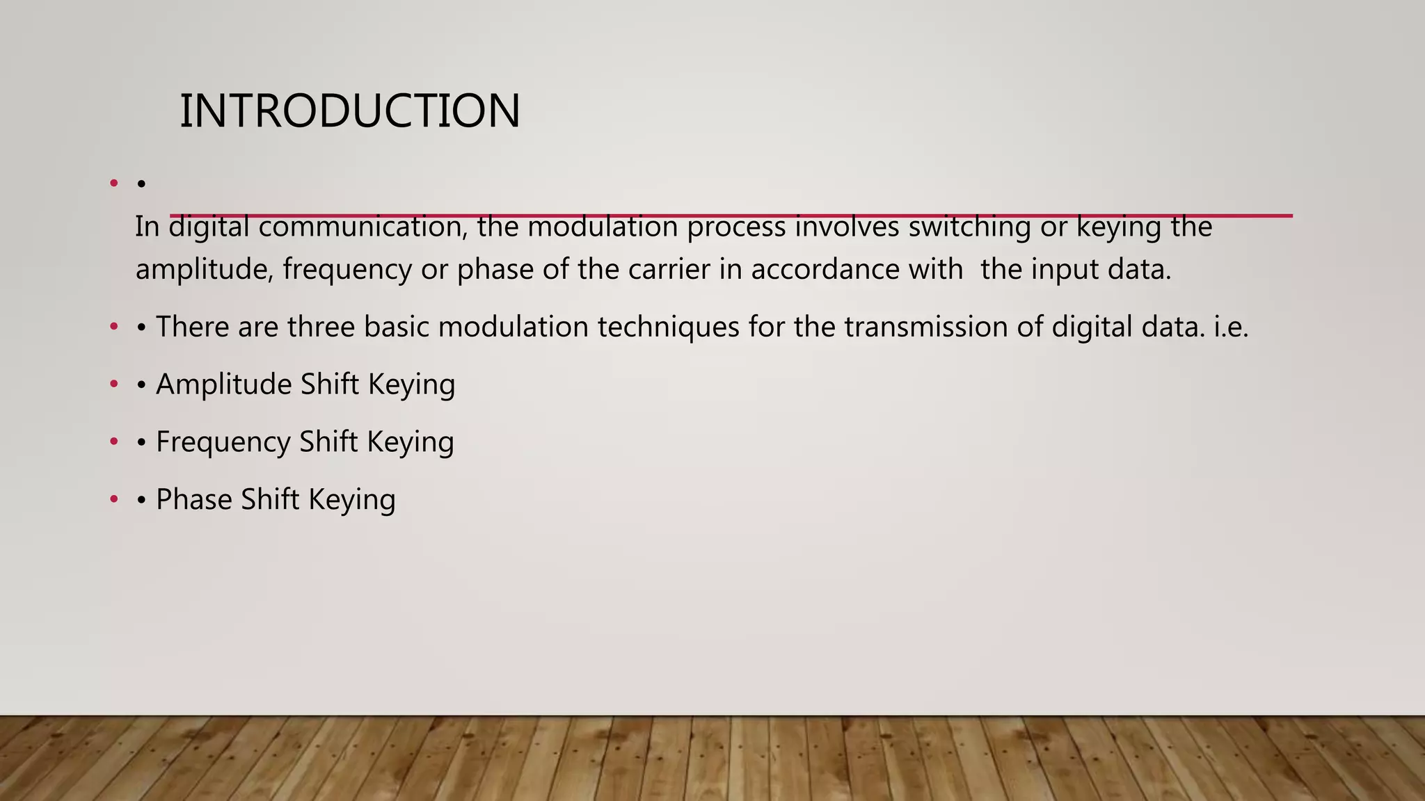 INTRODUCTION
• •
In digital communication, the modulation process involves switching or keying the
amplitude, frequency or phase of the carrier in accordance with the input data.
• • There are three basic modulation techniques for the transmission of digital data. i.e.
• • Amplitude Shift Keying
• • Frequency Shift Keying
• • Phase Shift Keying
 
