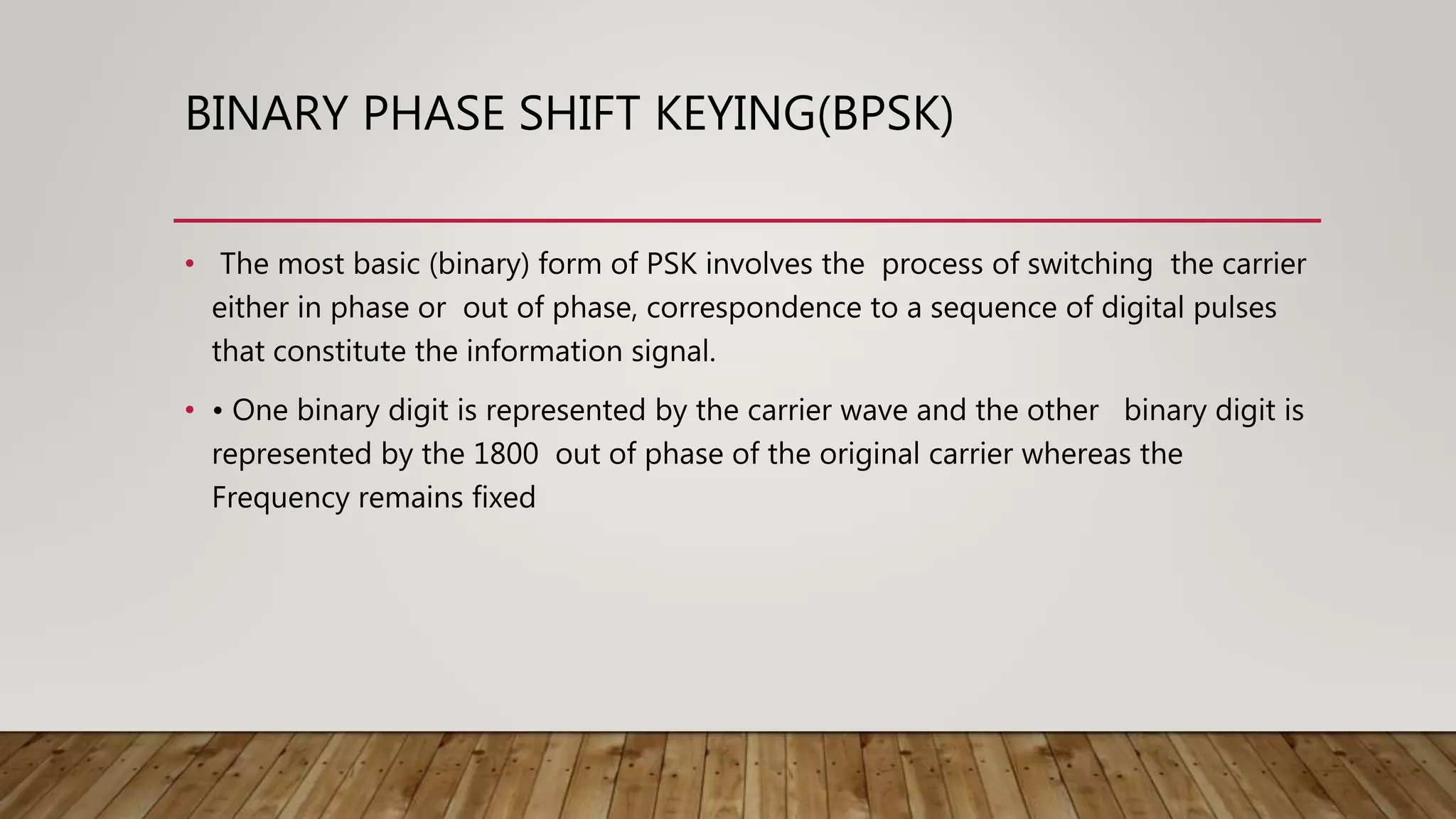 BINARY PHASE SHIFT KEYING(BPSK)
• The most basic (binary) form of PSK involves the process of switching the carrier
either in phase or out of phase, correspondence to a sequence of digital pulses
that constitute the information signal.
• • One binary digit is represented by the carrier wave and the other binary digit is
represented by the 1800 out of phase of the original carrier whereas the
Frequency remains fixed
 