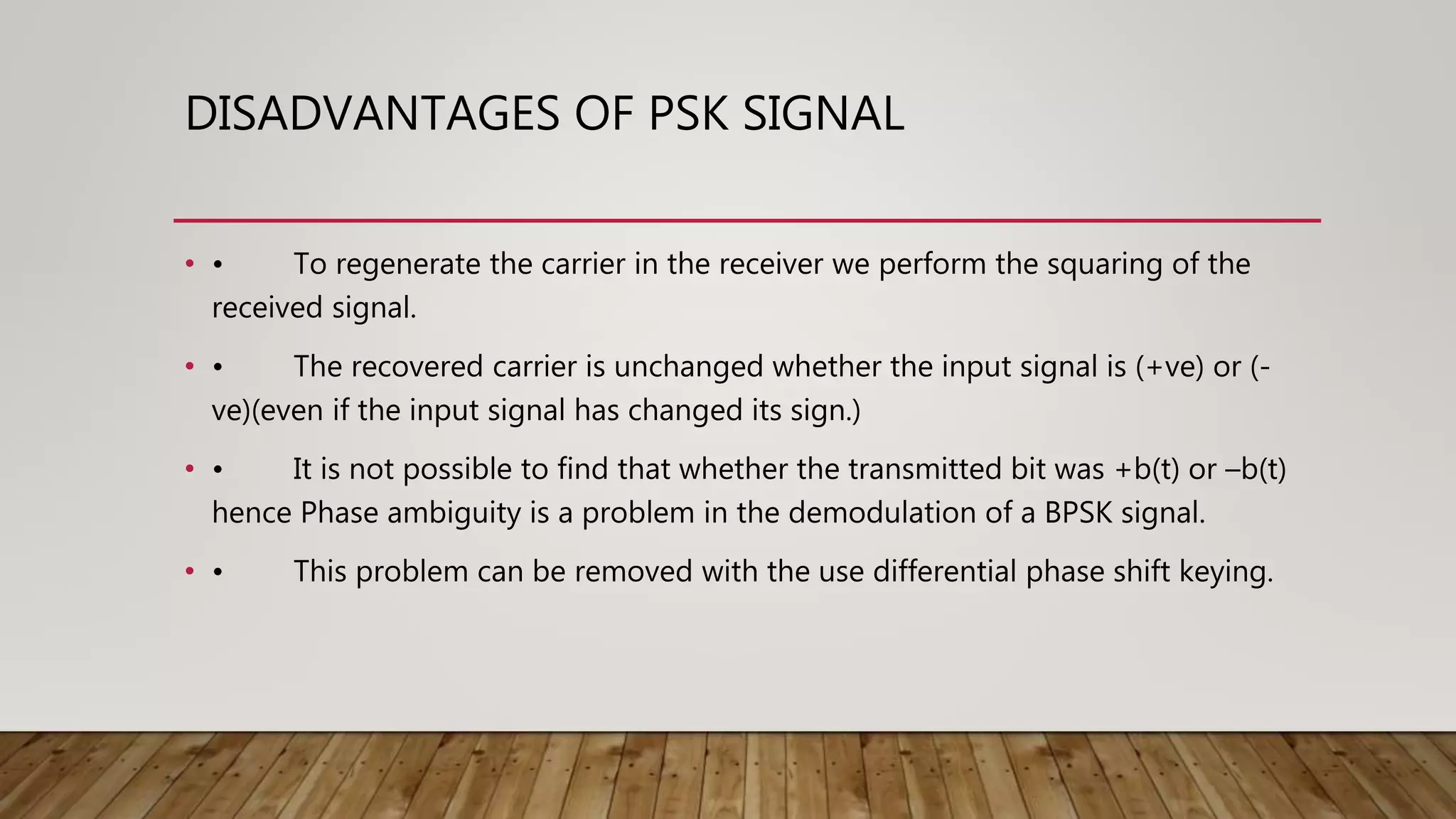 DISADVANTAGES OF PSK SIGNAL
• • To regenerate the carrier in the receiver we perform the squaring of the
received signal.
• • The recovered carrier is unchanged whether the input signal is (+ve) or (-
ve)(even if the input signal has changed its sign.)
• • It is not possible to find that whether the transmitted bit was +b(t) or –b(t)
hence Phase ambiguity is a problem in the demodulation of a BPSK signal.
• • This problem can be removed with the use differential phase shift keying.
 