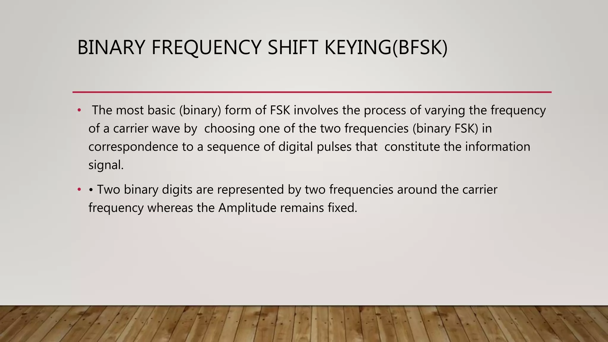 BINARY FREQUENCY SHIFT KEYING(BFSK)
• The most basic (binary) form of FSK involves the process of varying the frequency
of a carrier wave by choosing one of the two frequencies (binary FSK) in
correspondence to a sequence of digital pulses that constitute the information
signal.
• • Two binary digits are represented by two frequencies around the carrier
frequency whereas the Amplitude remains fixed.
 