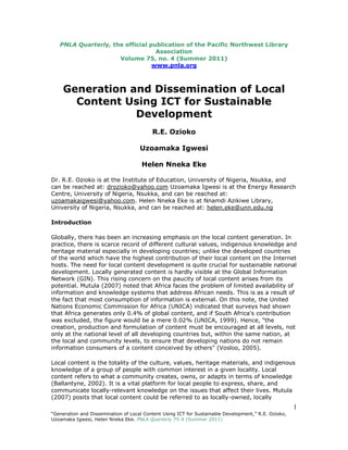1
“Generation and Dissemination of Local Content Using ICT for Sustainable Development,” R.E. Ozioko,
Uzoamaka Igwesi, Helen Nneka Eke. PNLA Quarterly 75:4 (Summer 2011)
PNLA Quarterly, the official publication of the Pacific Northwest Library
Association
Volume 75, no. 4 (Summer 2011)
www.pnla.org
Generation and Dissemination of Local
Content Using ICT for Sustainable
Development
R.E. Ozioko
Uzoamaka Igwesi
Helen Nneka Eke
Dr. R.E. Ozioko is at the Institute of Education, University of Nigeria, Nsukka, and
can be reached at: drozioko@yahoo.com Uzoamaka Igwesi is at the Energy Research
Centre, University of Nigeria, Nsukka, and can be reached at:
uzoamakaigwesi@yahoo.com. Helen Nneka Eke is at Nnamdi Azikiwe Library,
University of Nigeria, Nsukka, and can be reached at: helen.eke@unn.edu.ng
Introduction
Globally, there has been an increasing emphasis on the local content generation. In
practice, there is scarce record of different cultural values, indigenous knowledge and
heritage material especially in developing countries; unlike the developed countries
of the world which have the highest contribution of their local content on the Internet
hosts. The need for local content development is quite crucial for sustainable national
development. Locally generated content is hardly visible at the Global Information
Network (GIN). This rising concern on the paucity of local content arises from its
potential. Mutula (2007) noted that Africa faces the problem of limited availability of
information and knowledge systems that address African needs. This is as a result of
the fact that most consumption of information is external. On this note, the United
Nations Economic Commission for Africa (UNICA) indicated that surveys had shown
that Africa generates only 0.4% of global content, and if South Africa's contribution
was excluded, the figure would be a mere 0.02% (UNICA, 1999). Hence, "the
creation, production and formulation of content must be encouraged at all levels, not
only at the national level of all developing countries but, within the same nation, at
the local and community levels, to ensure that developing nations do not remain
information consumers of a content conceived by others" (Vosloo, 2005).
Local content is the totality of the culture, values, heritage materials, and indigenous
knowledge of a group of people with common interest in a given locality. Local
content refers to what a community creates, owns, or adapts in terms of knowledge
(Ballantyne, 2002). It is a vital platform for local people to express, share, and
communicate locally-relevant knowledge on the issues that affect their lives. Mutula
(2007) posits that local content could be referred to as locally-owned, locally
 