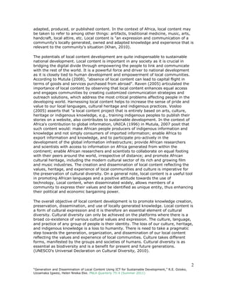 2
“Generation and Dissemination of Local Content Using ICT for Sustainable Development,” R.E. Ozioko,
Uzoamaka Igwesi, Helen Nneka Eke. PNLA Quarterly 75:4 (Summer 2011)
adapted, produced, or published content. In the context of Africa, local content may
be taken to refer to among other things: artifacts, traditional medicine, music, arts,
handcraft, local attire, etc. Local content is "an expression and communication of a
community's locally generated, owned and adapted knowledge and experience that is
relevant to the community's situation (Khan, 2010).
The potentials of local content development are quite indispensable to sustainable
national development. Local content is important in any society as it is crucial in
bridging the digital divide through empowering the people to link and communicate
with the rest of the world. It is a powerful force and driver to national development
as it is closely tied to human development and empowerment of local communities.
According to Mutula (2008), "absence of local content can lead to capital flight in
terms of goods and services purchased from abroad". Raven (2005) articulated the
importance of local content by observing that local content enhances equal access
and engages communities by creating customized communication strategies and
outreach solutions, which address the most critical problems affecting people in the
developing world. Harnessing local content helps to increase the sense of pride and
value to our local languages, cultural heritage and indigenous practices. Vosloo
(2005) asserts that "a local content project that is entirely based on arts, culture,
heritage or indigenous knowledge, e.g., training indigenous peoples to publish their
stories on a website, also contributes to sustainable development. In the context of
Africa's contribution to global information, UNICA (1996) in Mutula, 2007 posit that
such content would: make African people producers of indigenous information and
knowledge and not simply consumers of imported information; enable Africa to
export information and knowledge, and to participate pro-actively in the
development of the global information infrastructure; provide African researchers
and scientists with access to information on Africa generated from within the
continent; enable African researchers and scientists to collaborate on equal footing
with their peers around the world, irrespective of distance; and promote African
cultural heritage, including the modern cultural sector of its rich and growing film
and music industries. The creation and dissemination of local content reflecting the
values, heritage, and experience of local communities and culture is imperative for
the preservation of cultural diversity. On a general note, local content is a useful tool
in promoting African languages and a positive attitude towards the use of
technology. Local content, when disseminated widely, allows members of a
community to express their values and be identified as unique entity, thus enhancing
their political and economic bargaining power.
The overall objective of local content development is to promote knowledge creation,
preservation, dissemination, and use of locally generated knowledge. Local content is
a form of cultural expression and it is therefore an essential element of cultural
diversity. Cultural diversity can only be achieved on the platforms where there is a
broad co-existence of various cultural values and expression. The culture, language,
and practice of any group of people is their identity. The loss of our culture, heritage,
and indigenous knowledge is a loss to humanity. There is need to take a pragmatic
step towards the generation, organization, and dissemination of our local content
reflecting the values and experience of local communities. Culture takes different
forms, manifested by the groups and societies of humans. Cultural diversity is as
essential as biodiversity and is a benefit for present and future generations.
(UNESCO's Universal Declaration on Cultural Diversity, 2010).
 