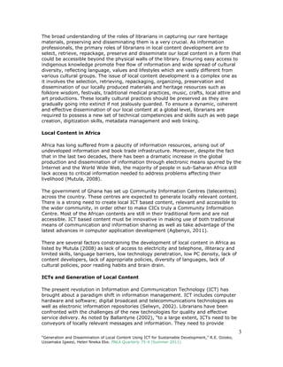 3
“Generation and Dissemination of Local Content Using ICT for Sustainable Development,” R.E. Ozioko,
Uzoamaka Igwesi, Helen Nneka Eke. PNLA Quarterly 75:4 (Summer 2011)
The broad understanding of the roles of librarians in capturing our rare heritage
materials, preserving and disseminating them is a very crucial. As information
professionals, the primary roles of librarians in local content development are to
select, retrieve, repackage, preserve and disseminate our local content in a form that
could be accessible beyond the physical walls of the library. Ensuring easy access to
indigenous knowledge promote free flow of information and wide spread of cultural
diversity, reflecting language, values and lifestyles which are vastly different from
various cultural groups. The issue of local content development is a complex one as
it involves the selection, retrieving, repackaging, organizing, preservation and
dissemination of our locally produced materials and heritage resources such as
folklore wisdom, festivals, traditional medical practices, music, crafts, local attire and
art productions. These locally cultural practices should be preserved as they are
gradually going into extinct if not jealously guarded. To ensure a dynamic, coherent
and effective dissemination of our local content at a global level, librarians are
required to possess a new set of technical competencies and skills such as web page
creation, digitization skills, metadata management and web linking.
Local Content in Africa
Africa has long suffered from a paucity of information resources, arising out of
undeveloped information and book trade infrastructure. Moreover, despite the fact
that in the last two decades, there has been a dramatic increase in the global
production and dissemination of information through electronic means spurred by the
Internet and the World Wide Web, the majority of people in sub-Saharan Africa still
lack access to critical information needed to address problems affecting their
livelihood (Mutula, 2008).
The government of Ghana has set up Community Information Centres (telecentres)
across the country. These centres are expected to generate locally relevant content.
There is a strong need to create local ICT based content, relevant and accessible to
the wider community, in order other to make CICs truly a Community Information
Centre. Most of the African contents are still in their traditional form and are not
accessible. ICT based content must be innovative in making use of both traditional
means of communication and information sharing as well as take advantage of the
latest advances in computer application development (Agbenyo, 2011).
There are several factors constraining the development of local content in Africa as
listed by Mutula (2008) as lack of access to electricity and telephone, illiteracy and
limited skills, language barriers, low technology penetration, low PC density, lack of
content developers, lack of appropriate policies, diversity of languages, lack of
cultural policies, poor reading habits and brain drain.
ICTs and Generation of Local Content
The present revolution in Information and Communication Technology (ICT) has
brought about a paradigm shift in information management. ICT includes computer
hardware and software; digital broadcast and telecommunications technologies as
well as electronic information repositories (Selwyn, 2002). Librarians have been
confronted with the challenges of the new technologies for quality and effective
service delivery. As noted by Ballantyne (2002), "to a large extent, ICTs need to be
conveyors of locally relevant messages and information. They need to provide
 