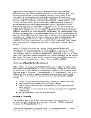 4
“Generation and Dissemination of Local Content Using ICT for Sustainable Development,” R.E. Ozioko,
Uzoamaka Igwesi, Helen Nneka Eke. PNLA Quarterly 75:4 (Summer 2011)
opportunities for local people to interact and communicate with each other,
expressing their own ideas, knowledge and culture in their own languages". ICTs
provide the opportunity to digitize analogue materials, videos, audio, or oral
information for simultaneous, unlimited, and remote access. The process of
generation, storage, and dissemination can be facilitated by the application of ICTs.
Our local content and heritage resources, when digitized, could be uploaded to the
Internet for global access. This will undoubtedly make Nigeria and Africa active
producers of local information rather than being passive consumers of foreign
information which may not be relevant to our local needs. This will enhance our
impact on the Global Information Network (GIN), encourage tourism, broaden the
opportunities for knowledge sharing and co-existence of various cultural values and
generally improve on our national economic development. The application of ICTs to
local content development facilitates local expressions and the visibility of developing
countries on the GIN. These technologies such as digital cameras, films, audio tapes,
computers are veritable tools to capture, preserve and disseminate local contents.
These are the basis of innovative activities that will catalyze the creation and
exchange of our local content beyond the physical walls of the library. Local content
when exchanged and shared via the electronic or digital media could be called e-
content.
Access to relevant information is a vital and integral aspect of sustainable
development. On this note, Agarwal (2010) stressed that in the current world of
globalization, access to information is a vital key to the development of a society.
The increasing amount of information on the Web is a reflection of this fact. In recent
years, there has been a growing recognition that a key success factor for the building
of a healthy information system is when people fully appropriate ICTs and use them
to create their own local electronic content (Surman and Reilly, 2003).
Challenges of Local Content Development
Local contents are always available but the critical issue is capturing, repackaging,
storing and disseminating them to a wider group of users. Content does not flow on
its own accord; it needs owners or originators with motivation and innovative mind
to create, adapt or exchange it. This has posed a lot of challenges as a result of lack
of technical skills needed to capture, repackage, store and disseminate the local
content. Some of the reasons for lack of local content as noted by Khan, (2007)
include:
 Limited financial resources of developing countries for content production;
 Inappropriate training opportunities for content creators;
 Lack of access to advanced technology (production units, digital cameras,
digital studios);
 Low motivation and commitment at the decision-making level to change the
situation; and
 Market forces, which do not encourage diversity.
Purpose of the Study
The overall purpose of the study is on the generation and dissemination of local
content using Information and Communication Technology (ICT) for sustainable
development. The specific objective is:
 