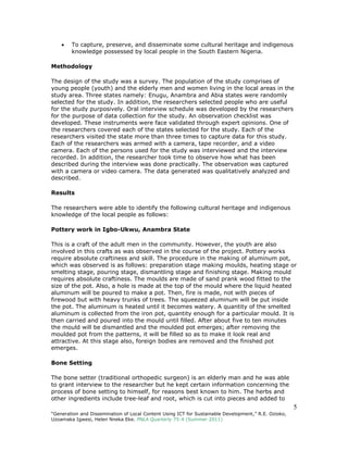5
“Generation and Dissemination of Local Content Using ICT for Sustainable Development,” R.E. Ozioko,
Uzoamaka Igwesi, Helen Nneka Eke. PNLA Quarterly 75:4 (Summer 2011)
 To capture, preserve, and disseminate some cultural heritage and indigenous
knowledge possessed by local people in the South Eastern Nigeria.
Methodology
The design of the study was a survey. The population of the study comprises of
young people (youth) and the elderly men and women living in the local areas in the
study area. Three states namely: Enugu, Anambra and Abia states were randomly
selected for the study. In addition, the researchers selected people who are useful
for the study purposively. Oral interview schedule was developed by the researchers
for the purpose of data collection for the study. An observation checklist was
developed. These instruments were face validated through expert opinions. One of
the researchers covered each of the states selected for the study. Each of the
researchers visited the state more than three times to capture data for this study.
Each of the researchers was armed with a camera, tape recorder, and a video
camera. Each of the persons used for the study was interviewed and the interview
recorded. In addition, the researcher took time to observe how what has been
described during the interview was done practically. The observation was captured
with a camera or video camera. The data generated was qualitatively analyzed and
described.
Results
The researchers were able to identify the following cultural heritage and indigenous
knowledge of the local people as follows:
Pottery work in Igbo-Ukwu, Anambra State
This is a craft of the adult men in the community. However, the youth are also
involved in this crafts as was observed in the course of the project. Pottery works
require absolute craftiness and skill. The procedure in the making of aluminum pot,
which was observed is as follows: preparation stage making moulds, heating stage or
smelting stage, pouring stage, dismantling stage and finishing stage. Making mould
requires absolute craftiness. The moulds are made of sand prank wood fitted to the
size of the pot. Also, a hole is made at the top of the mould where the liquid heated
aluminum will be poured to make a pot. Then, fire is made, not with pieces of
firewood but with heavy trunks of trees. The squeezed aluminum will be put inside
the pot. The aluminum is heated until it becomes watery. A quantity of the smelted
aluminum is collected from the iron pot, quantity enough for a particular mould. It is
then carried and poured into the mould until filled. After about five to ten minutes
the mould will be dismantled and the moulded pot emerges; after removing the
moulded pot from the patterns, it will be filled so as to make it look real and
attractive. At this stage also, foreign bodies are removed and the finished pot
emerges.
Bone Setting
The bone setter (traditional orthopedic surgeon) is an elderly man and he was able
to grant interview to the researcher but he kept certain information concerning the
process of bone setting to himself, for reasons best known to him. The herbs and
other ingredients include tree-leaf and root, which is cut into pieces and added to
 
