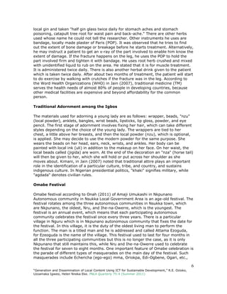 6
“Generation and Dissemination of Local Content Using ICT for Sustainable Development,” R.E. Ozioko,
Uzoamaka Igwesi, Helen Nneka Eke. PNLA Quarterly 75:4 (Summer 2011)
local gin and taken "half gin glass twice daily for stomach aches and stomach
poisoning, catapult tree root for waist pain and back-ache." There are other herbs
used whose name he could not tell the researcher. Other instruments he uses are
bandage, locally made plaster of Paris (POP). It was observed that he tries to find
out the extent of bone damage or breakage before he starts treatment. Alternatively,
he may instruct a patient to get an x-ray of the part involved to enable him know the
extent of damage. If the fracture happens on the leg, he uses the POP to hold the
part involved firm and tighten it with bandage. He uses root herb crushed and mixed
with unidentified liquid to rub on the area. He stated that it is for muscle treatment.
It is administered twice daily. There is also another herbal drink given to the patient
which is taken twice daily. After about two months of treatment, the patient will start
to do exercise by walking with crutches if the fracture was in the leg. According to
the Word Health Organizations (WHO) in Jain (2007), traditional medicine (TM)
serves the health needs of almost 80% of people in developing countries, because
other medical facilities are expensive and beyond affordability for the common
person.
Traditional Adornment among the Igbos
The materials used for adorning a young lady are as follows: wrapper, beads, "nzu"
(local powder), anklets, bangles, wrist beads, lipsticks, lip gloss, powder, and eye
pencil. The first stage of adornment involves fixing her hair, which can take different
styles depending on the choice of the young lady. The wrappers are tied to her
chest, a little above her breasts, and then the local powder (nzu), which is optional,
is applied. She may decide to use the modern powder for the same purpose. She
wears the beads on her head, ears, neck, wrists, and ankles. Her body can be
painted with local ink (uli) in addition to the makeup on her face. On her waist, the
local beads called (jigida) are worn. At the end of the decoration an "nza" (horse tail)
will then be given to her, which she will hold or put across her shoulder as she
moves about. Kimani, in Jain (2007) noted that traditional attire plays an important
role in the identification of a particular culture, tribe, and country, and sustains
indigenous culture. In Nigerian presidential politics, "khaki" signifies military, while
"agdada" denotes civilian rules.
Omabe Festival
Omabe festival according to Onah (2011) of Amaji Umukashi in Nkpunano
Autonomous community in Nsukka Local Government Area is an age-old festival. The
festival rotates among the three autonomous communities in Nsukka town, which
are Nkpunano, the oldest, Nru, and Ihe-na-Owerre, which is the youngest. The
festival is an annual event, which means that each participating autonomous
community celebrates the festival once every three years. There is a particular
village in Nguru which is in Nkpunano autonomous community that fixes the date for
the festival. In this village, it is the duty of the oldest living man to perform the
function. The man is a titled man and he is addressed and called Attama Ezoguda,
for Ezeoguda is the name of the village. This festival used to last for four months in
all the three participating communities but this is no longer the case, as it is only
Nkpunano that still maintains this, while Nru and Ihe-na-Owerre used to celebrate
the festival for seven to eight months. One important feature of Omabe celebration is
the parade of different types of masquerades on the main day of the festival. Such
masquerades include Echericha (ego-ego) mma, Oriokpa, Edi-Ogbene, Ogari, etc.,
 