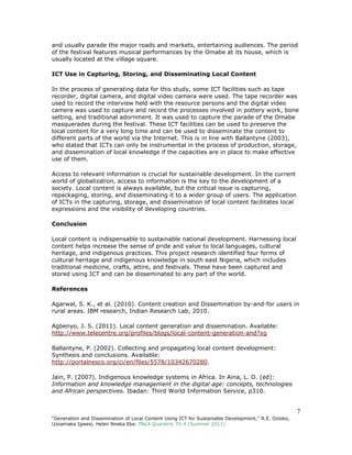 7
“Generation and Dissemination of Local Content Using ICT for Sustainable Development,” R.E. Ozioko,
Uzoamaka Igwesi, Helen Nneka Eke. PNLA Quarterly 75:4 (Summer 2011)
and usually parade the major roads and markets, entertaining audiences. The period
of the festival features musical performances by the Omabe at its house, which is
usually located at the village square.
ICT Use in Capturing, Storing, and Disseminating Local Content
In the process of generating data for this study, some ICT facilities such as tape
recorder, digital camera, and digital video camera were used. The tape recorder was
used to record the interview held with the resource persons and the digital video
camera was used to capture and record the processes involved in pottery work, bone
setting, and traditional adornment. It was used to capture the parade of the Omabe
masquerades during the festival. These ICT facilities can be used to preserve the
local content for a very long time and can be used to disseminate the content to
different parts of the world via the Internet. This is in line with Ballantyne (2003),
who stated that ICTs can only be instrumental in the process of production, storage,
and dissemination of local knowledge if the capacities are in place to make effective
use of them.
Access to relevant information is crucial for sustainable development. In the current
world of globalization, access to information is the key to the development of a
society. Local content is always available, but the critical issue is capturing,
repackaging, storing, and disseminating it to a wider group of users. The application
of ICTs in the capturing, storage, and dissemination of local content facilitates local
expressions and the visibility of developing countries.
Conclusion
Local content is indispensable to sustainable national development. Harnessing local
content helps increase the sense of pride and value to local languages, cultural
heritage, and indigenous practices. This project research identified four forms of
cultural heritage and indigenous knowledge in south east Nigeria, which includes
traditional medicine, crafts, attire, and festivals. These have been captured and
stored using ICT and can be disseminated to any part of the world.
References
Agarwal, S. K., et al. (2010). Content creation and Dissemination by-and-for users in
rural areas. IBM research, Indian Research Lab, 2010.
Agbenyo, J. S. (2011). Local content generation and dissemination. Available:
http://www.telecentre.org/profiles/blogs/local-content-generation-and?xg
Ballantyne, P. (2002). Collecting and propagating local content development:
Synthesis and conclusions. Available:
http://portalnesco.org/ci/en/files/5578/10342670280.
Jain, P. (2007). Indigenous knowledge systems in Africa. In Aina, L. O. (ed):
Information and knowledge management in the digital age: concepts, technologies
and African perspectives. Ibadan: Third World Information Service, p310.
 