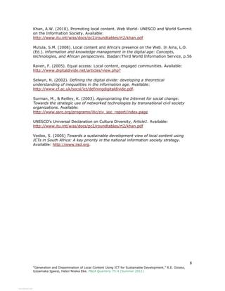 8
“Generation and Dissemination of Local Content Using ICT for Sustainable Development,” R.E. Ozioko,
Uzoamaka Igwesi, Helen Nneka Eke. PNLA Quarterly 75:4 (Summer 2011)
Khan, A.W. (2010). Promoting local content. Web World- UNESCO and World Summit
on the Information Society. Available:
http://www.itu.int/wiss/docs/pc2/roundtables/rt2/khan.pdf
Mutula, S.M. (2008). Local content and Africa's presence on the Web. In Aina, L.O.
(Ed.). information and knowledge management in the digital age: Concepts,
technologies, and African perspectives. Ibadan:Third World Information Service, p.56
Raven, F. (2005). Equal access: Local content, engaged communities. Available:
http://www.digitaldivide.net/articles/view.php?
Selwyn, N. (2002). Defining the digital divide: developing a theoretical
understanding of inequalities in the information age. Available:
http://www.cf.ac.uk/socsi/ict/definingdigitaldivide.pdf.
Surman, M., & Reilley, K. (2003). Appropriating the Internet for social change:
Towards the strategic use of networked technologies by transnational civil society
organizations. Available:
http://www.ssrc.org/programs/itic/civ_soc_report/index.page
UNESCO's Universal Declaration on Cultura Diversity, Article1. Available:
http://www.itu.int/wiss/docs/pc2/roundtables/rt2/khan.pdf
Vosloo, S. (2005) Towards a sustainable development view of local content using
ICTs in South Africa: A key priority in the national information society strategy.
Available: http://www.iisd.org.
View publication statsView publication stats
 
