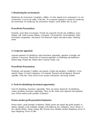 2 Monitoring the environment:
Monitoring the environment Competitive abilities of a firm depend on its environment it is one
of instrument to access the ability of the firm. So a corporate appraisal is needed for monitoring
the environment for monitoring the environment business sector divided Into six parts
PowerPoint Presentation:
Economic sector State of economics Overall rate of growth Growth rate of different sector
Linkage with world economy Balance of payment 2 Governmental Sector Industrial policy
Government programmes and projects Tax framework Import and export policy Financing
norms
3. Corporate appraisal:
corporate appraisal For identifying better investment opportunity appraisal of strength and
weakness is necessary. Broad areas of corporate appraisals are Marketing and distribution
Market image Product line Market share Customer loyalty cont
PowerPoint Presentation:
Production and operation Condition and capacity of plant and machinery Availability of raw
material Degree of vertical integration Cost structure Research and development Research
capability of the firm Track record of new product Laboratories and testing facilities
4. Tools for identifying investment opportunity:
Tools for identifying investment opportunity There are various framework for identifying
various promising investment opportunity These are life model cycle approach and experience
curve Porters model; profit potential of industries
Porters model; profit potential of industries:
Porters model ; profit potential of industries Michel porters has argued that profit potential of
industry depends on the combined strength of the following five competitive forces Threats of
new entrants Rivalry among existing firm Pressure from substitute product Bargaining power of
buyer Bargaining Power of seller
 