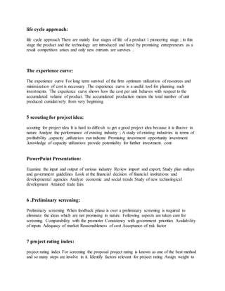 life cycle approach:
life cycle approach There are mainly four stages of life of a product 1 pioneering stage ; in this
stage the product and the technology are introduced and lured by promising entrepreneurs as a
result competition arises and only new entrants are survives .
The experience curve:
The experience curve For long term survival of the firm optimum utilization of resources and
minimization of cost is necessary .The experience curve is a useful tool for planning such
investments. The experience curve shows how the cost per unit behaves with respect to the
accumulated volume of product. The accumulated production means the total number of unit
produced cumulatively from very beginning
5 scouting for project idea:
scouting for project idea It is hard to difficult to get a good project idea because it is illusive in
nature Analyze the performance of existing industry ; A study of existing industries in terms of
profitability ,capacity ,utilization can indicate Promising investment opportunity investment
.knowledge of capacity utilization provide potentiality for further investment. cont
PowerPoint Presentation:
Examine the input and output of various industry Review import and export; Study plan outlays
and government guidelines Look at the financial decision of financial institutions and
developmental agencies Analyze economic and social trends Study of new technological
development Attained trade fairs
6 .Preliminary screening:
Preliminary screening When feedback phase is over a preliminary screening is required to
eliminate the ideas which are not promising in nature. Following aspects are taken care for
screening. Comparability with the promoter Consistency with government priorities Availability
of inputs Adequacy of market Reasonableness of cost Acceptance of risk factor
7 project rating index:
project rating index For screening the proposal project rating is known as one of the best method
and so many steps are involve in it. Identify factors relevant for project rating Assign weight to
 