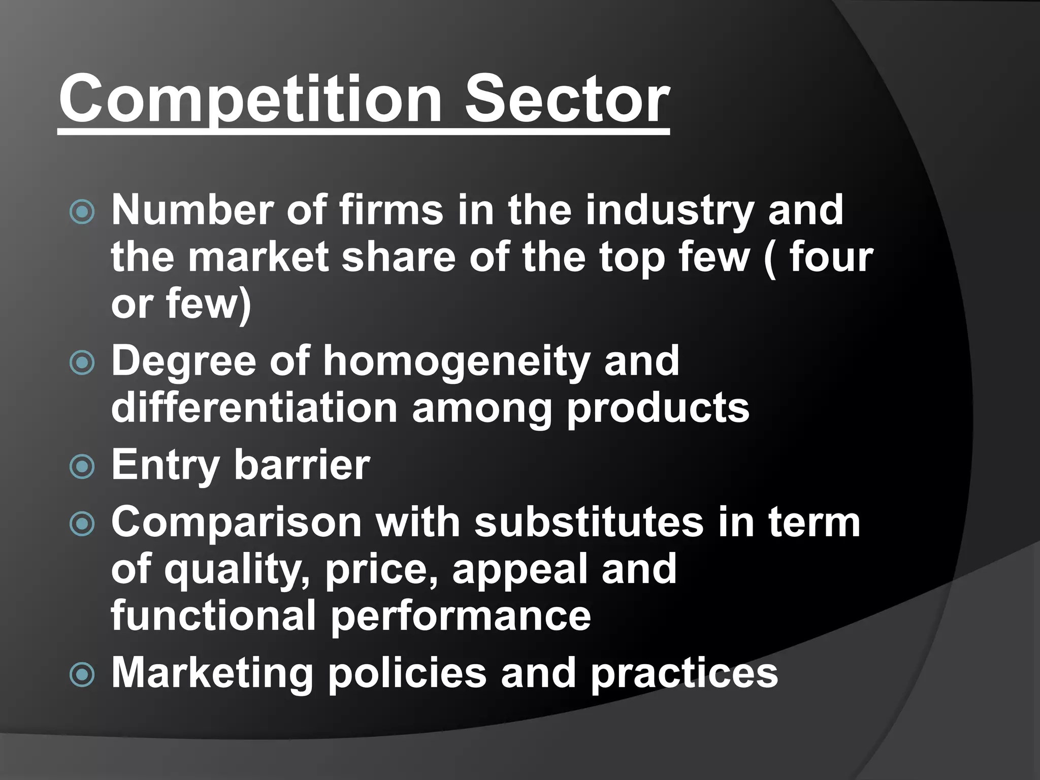 Competition Sector
 Number of firms in the industry and
the market share of the top few ( four
or few)
 Degree of homogeneity and
differentiation among products
 Entry barrier
 Comparison with substitutes in term
of quality, price, appeal and
functional performance
 Marketing policies and practices
 