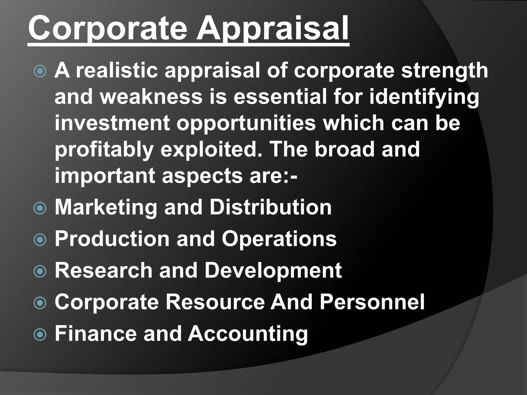 Corporate Appraisal
 A realistic appraisal of corporate strength
and weakness is essential for identifying
investment opportunities which can be
profitably exploited. The broad and
important aspects are:-
 Marketing and Distribution
 Production and Operations
 Research and Development
 Corporate Resource And Personnel
 Finance and Accounting
 
