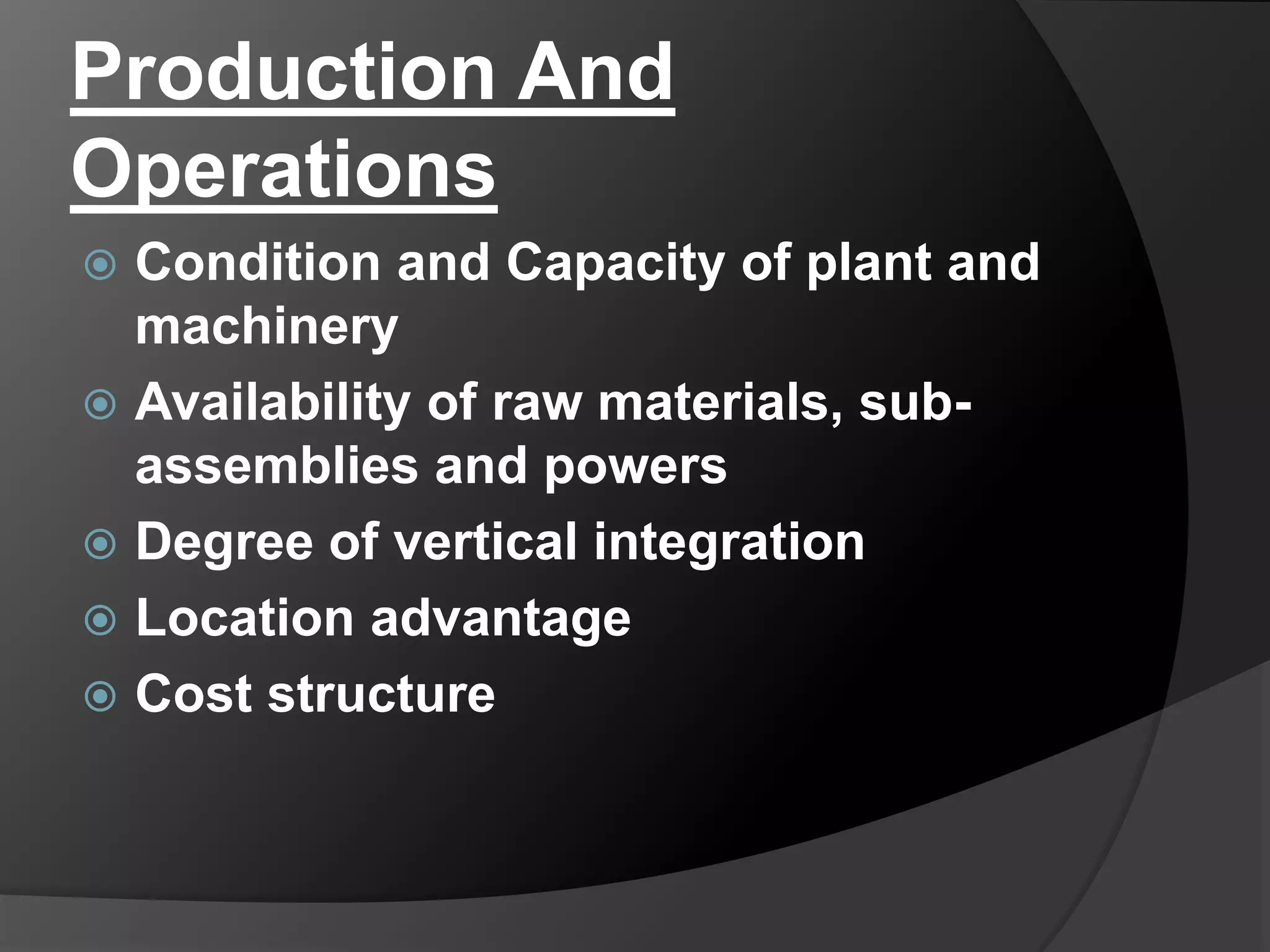 Production And
Operations
 Condition and Capacity of plant and
machinery
 Availability of raw materials, sub-
assemblies and powers
 Degree of vertical integration
 Location advantage
 Cost structure
 