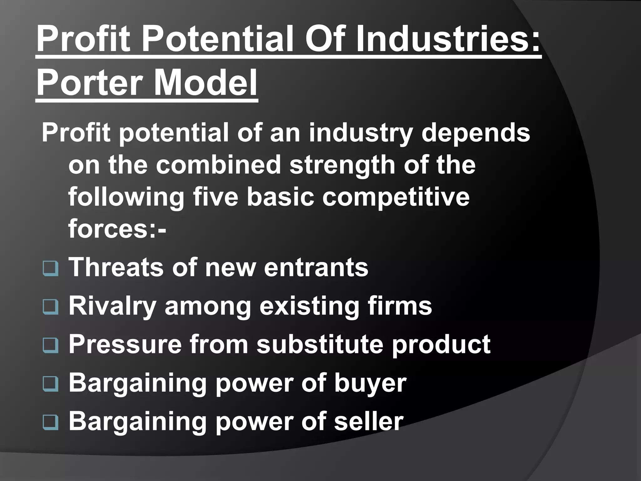 Profit Potential Of Industries:
Porter Model
Profit potential of an industry depends
on the combined strength of the
following five basic competitive
forces:-
 Threats of new entrants
 Rivalry among existing firms
 Pressure from substitute product
 Bargaining power of buyer
 Bargaining power of seller
 