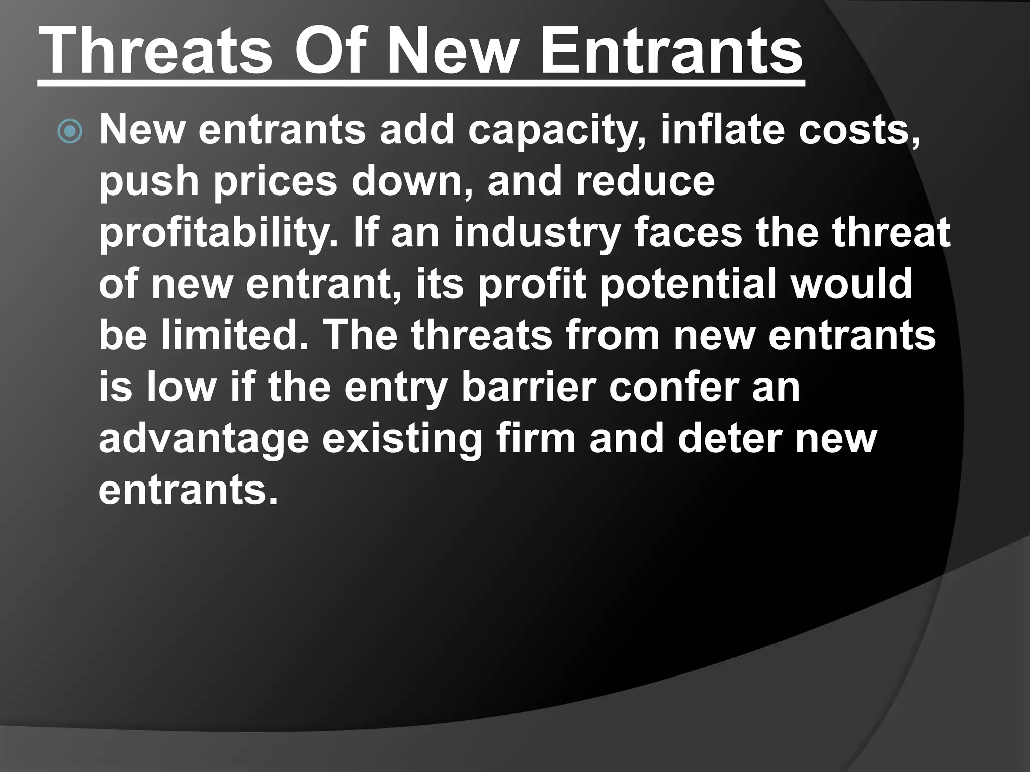 Threats Of New Entrants
 New entrants add capacity, inflate costs,
push prices down, and reduce
profitability. If an industry faces the threat
of new entrant, its profit potential would
be limited. The threats from new entrants
is low if the entry barrier confer an
advantage existing firm and deter new
entrants.
 