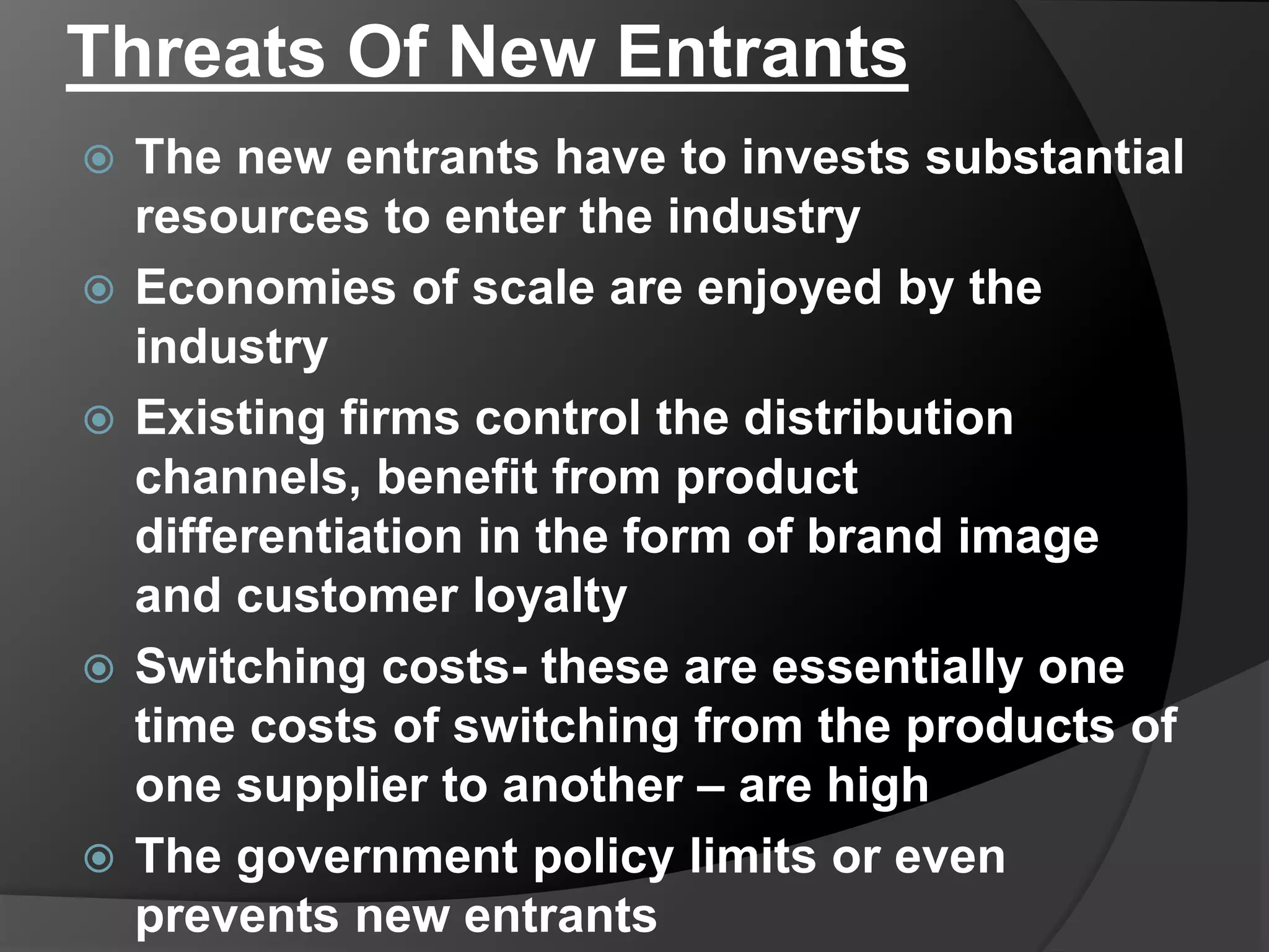 Threats Of New Entrants
 The new entrants have to invests substantial
resources to enter the industry
 Economies of scale are enjoyed by the
industry
 Existing firms control the distribution
channels, benefit from product
differentiation in the form of brand image
and customer loyalty
 Switching costs- these are essentially one
time costs of switching from the products of
one supplier to another – are high
 The government policy limits or even
prevents new entrants
 