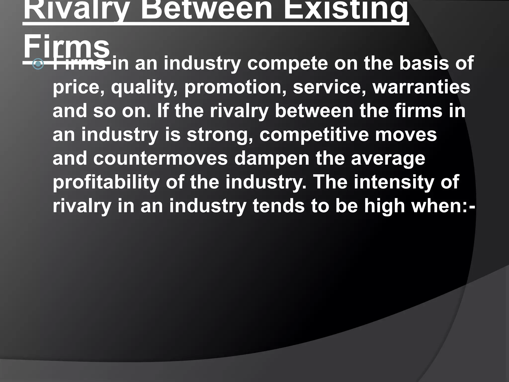 Rivalry Between Existing
Firms Firms in an industry compete on the basis of
price, quality, promotion, service, warranties
and so on. If the rivalry between the firms in
an industry is strong, competitive moves
and countermoves dampen the average
profitability of the industry. The intensity of
rivalry in an industry tends to be high when:-
 