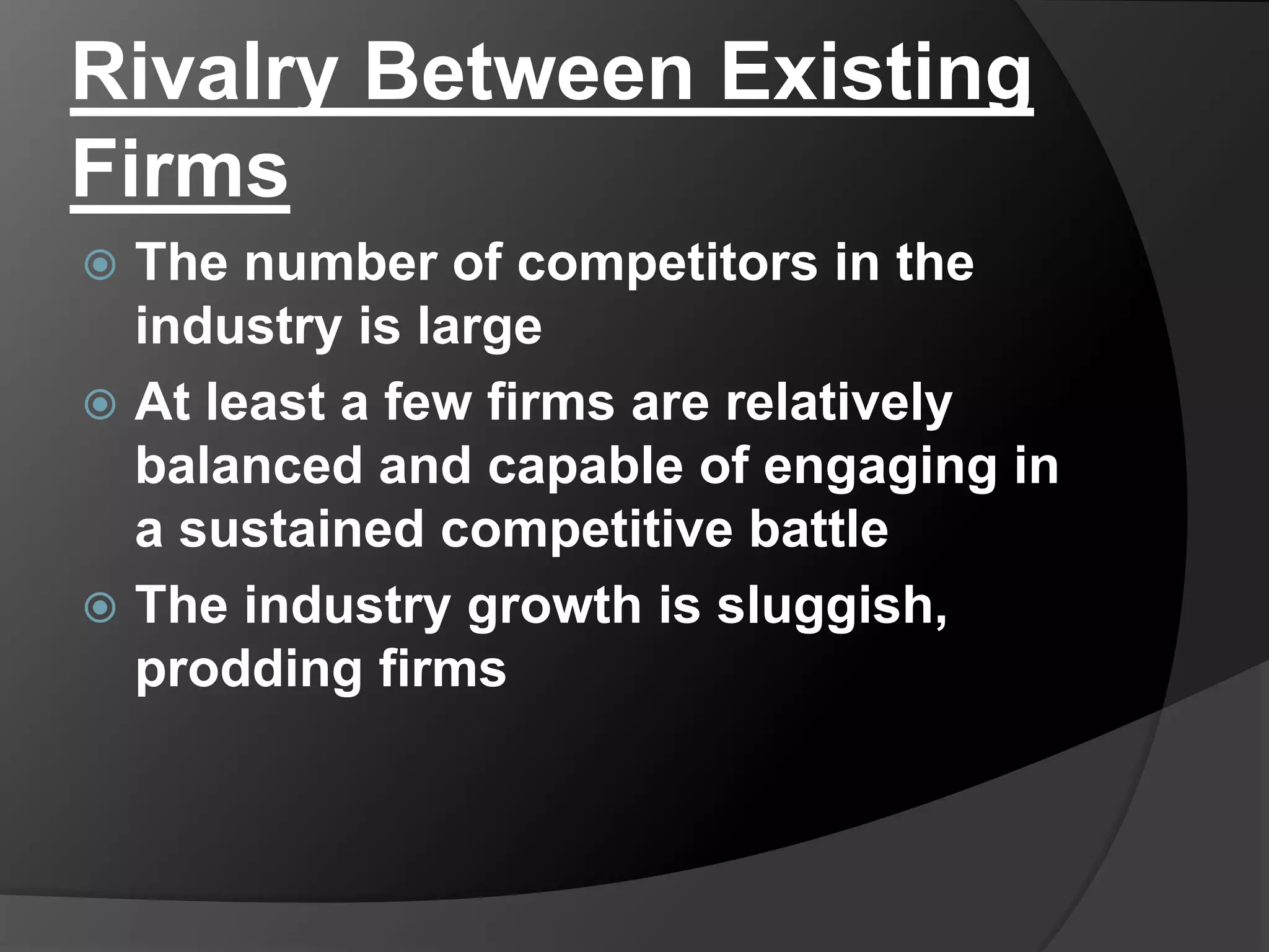 Rivalry Between Existing
Firms
 The number of competitors in the
industry is large
 At least a few firms are relatively
balanced and capable of engaging in
a sustained competitive battle
 The industry growth is sluggish,
prodding firms
 