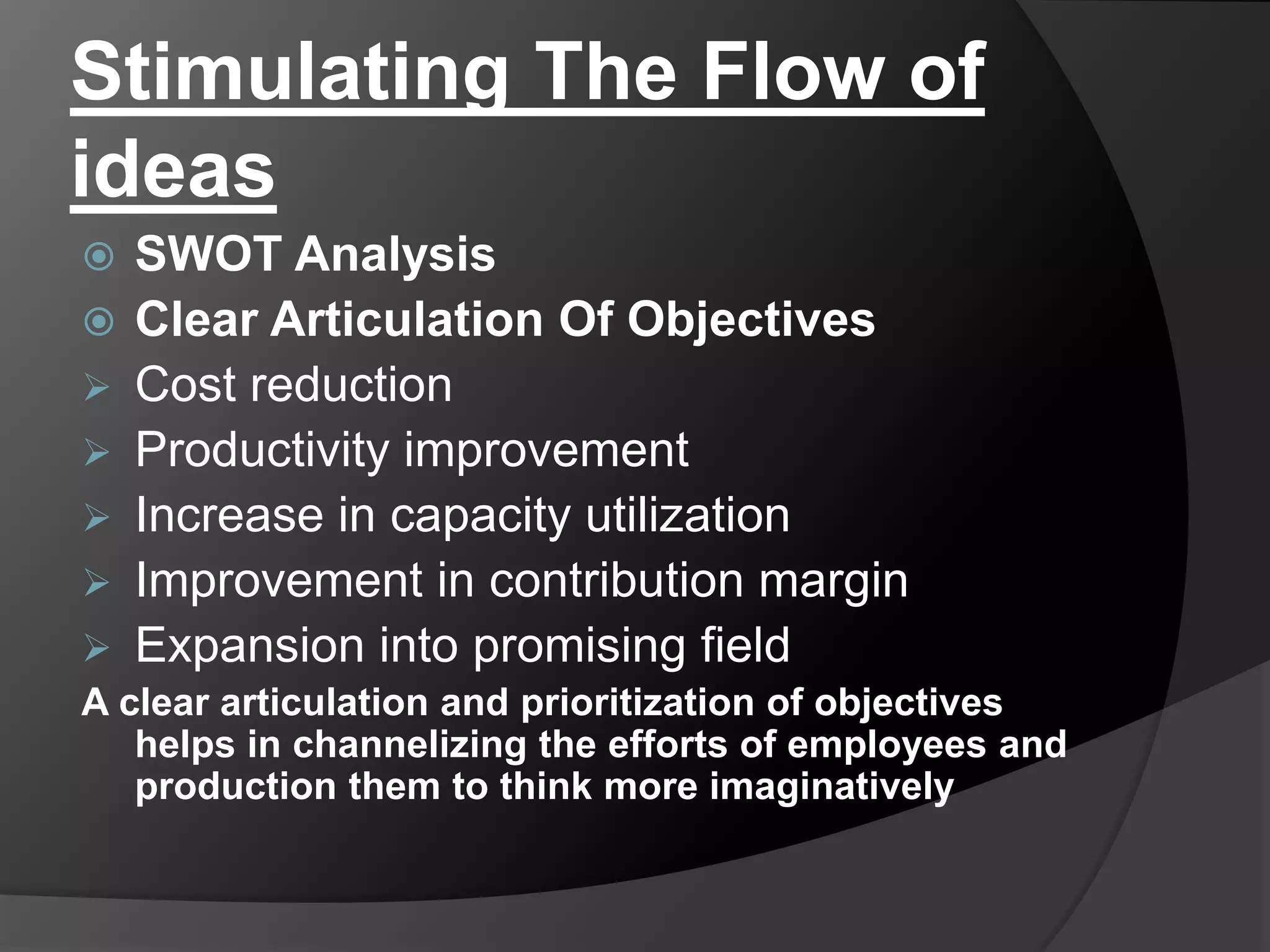 Stimulating The Flow of
ideas
 SWOT Analysis
 Clear Articulation Of Objectives
 Cost reduction
 Productivity improvement
 Increase in capacity utilization
 Improvement in contribution margin
 Expansion into promising field
A clear articulation and prioritization of objectives
helps in channelizing the efforts of employees and
production them to think more imaginatively
 