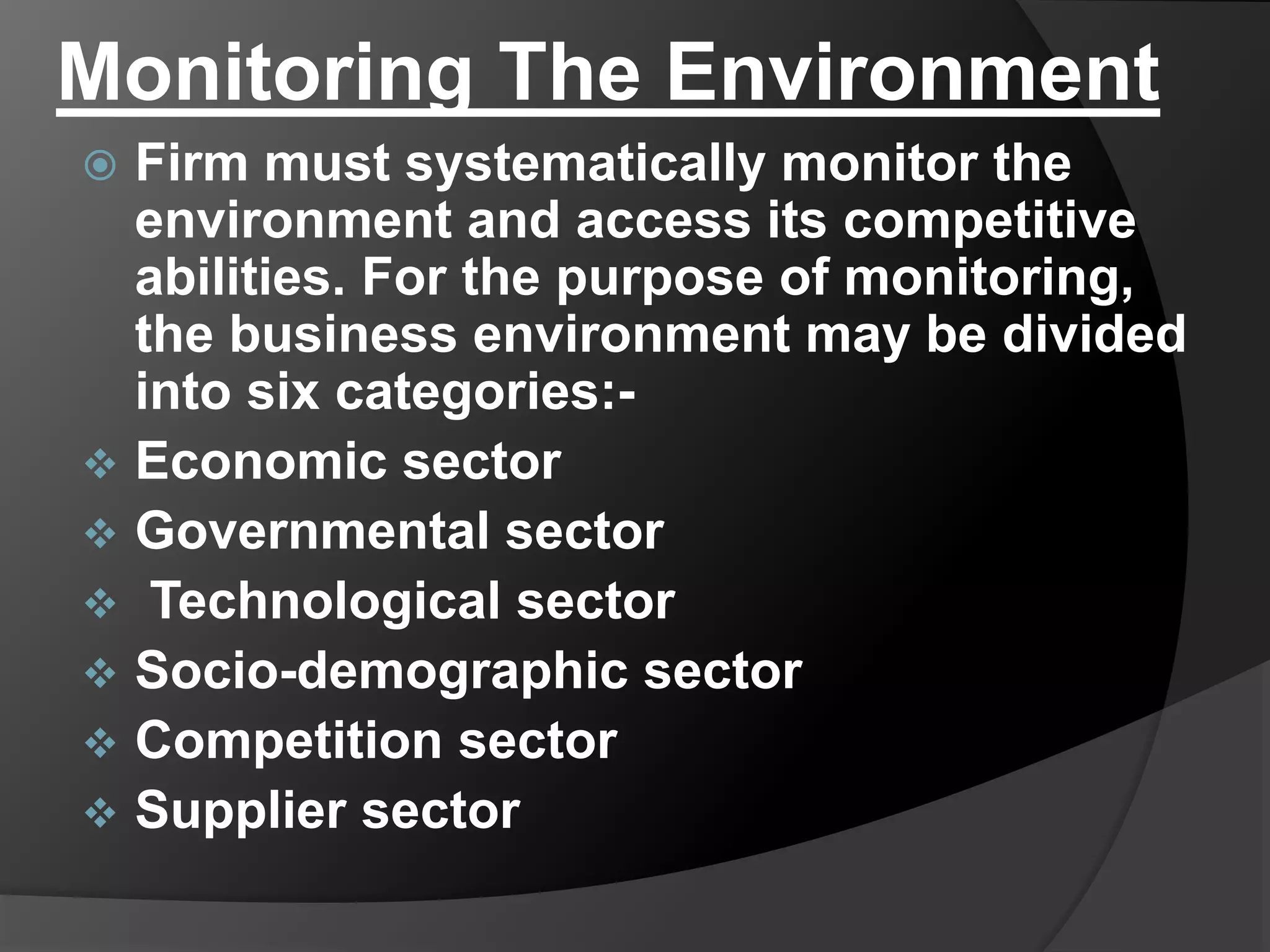 Monitoring The Environment
 Firm must systematically monitor the
environment and access its competitive
abilities. For the purpose of monitoring,
the business environment may be divided
into six categories:-
 Economic sector
 Governmental sector
 Technological sector
 Socio-demographic sector
 Competition sector
 Supplier sector
 