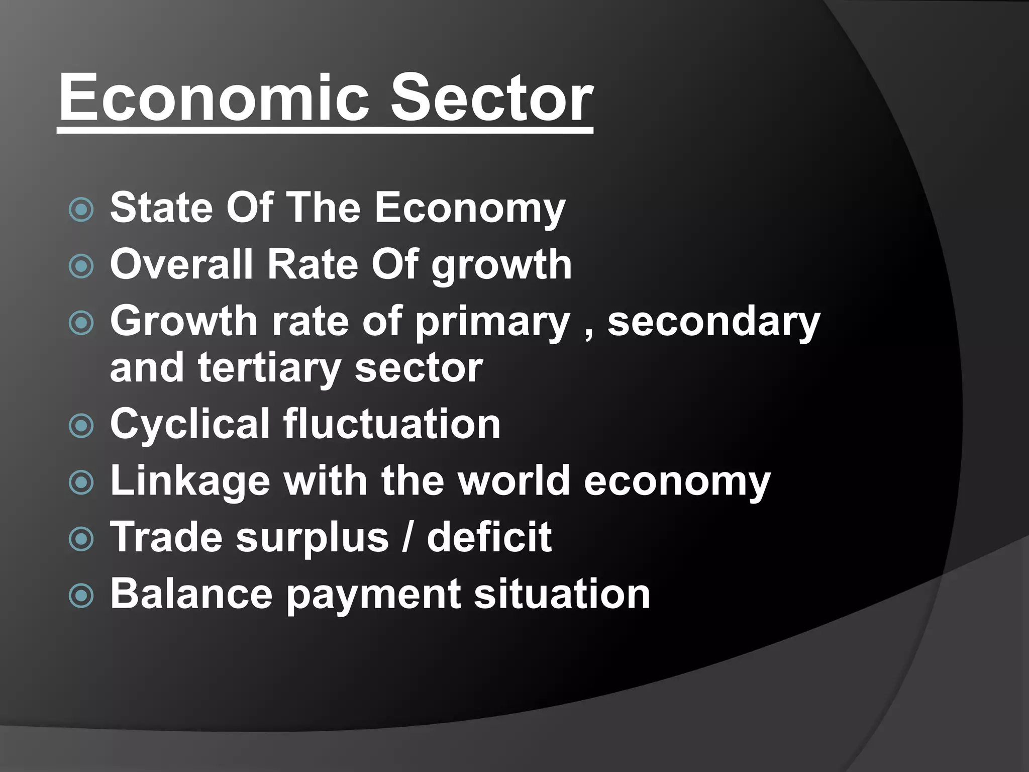 Economic Sector
 State Of The Economy
 Overall Rate Of growth
 Growth rate of primary , secondary
and tertiary sector
 Cyclical fluctuation
 Linkage with the world economy
 Trade surplus / deficit
 Balance payment situation
 