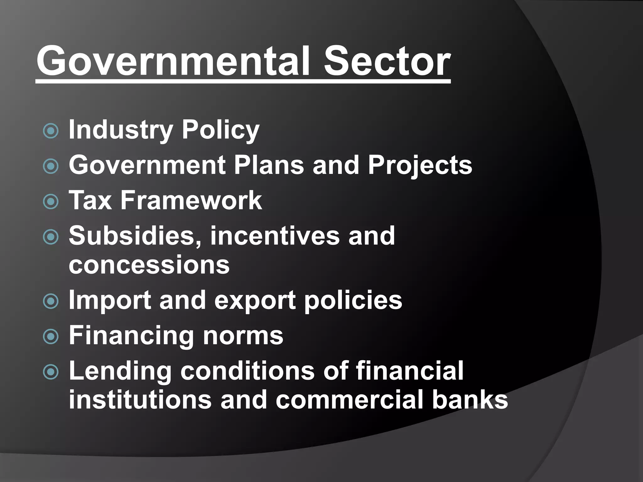 Governmental Sector
 Industry Policy
 Government Plans and Projects
 Tax Framework
 Subsidies, incentives and
concessions
 Import and export policies
 Financing norms
 Lending conditions of financial
institutions and commercial banks
 