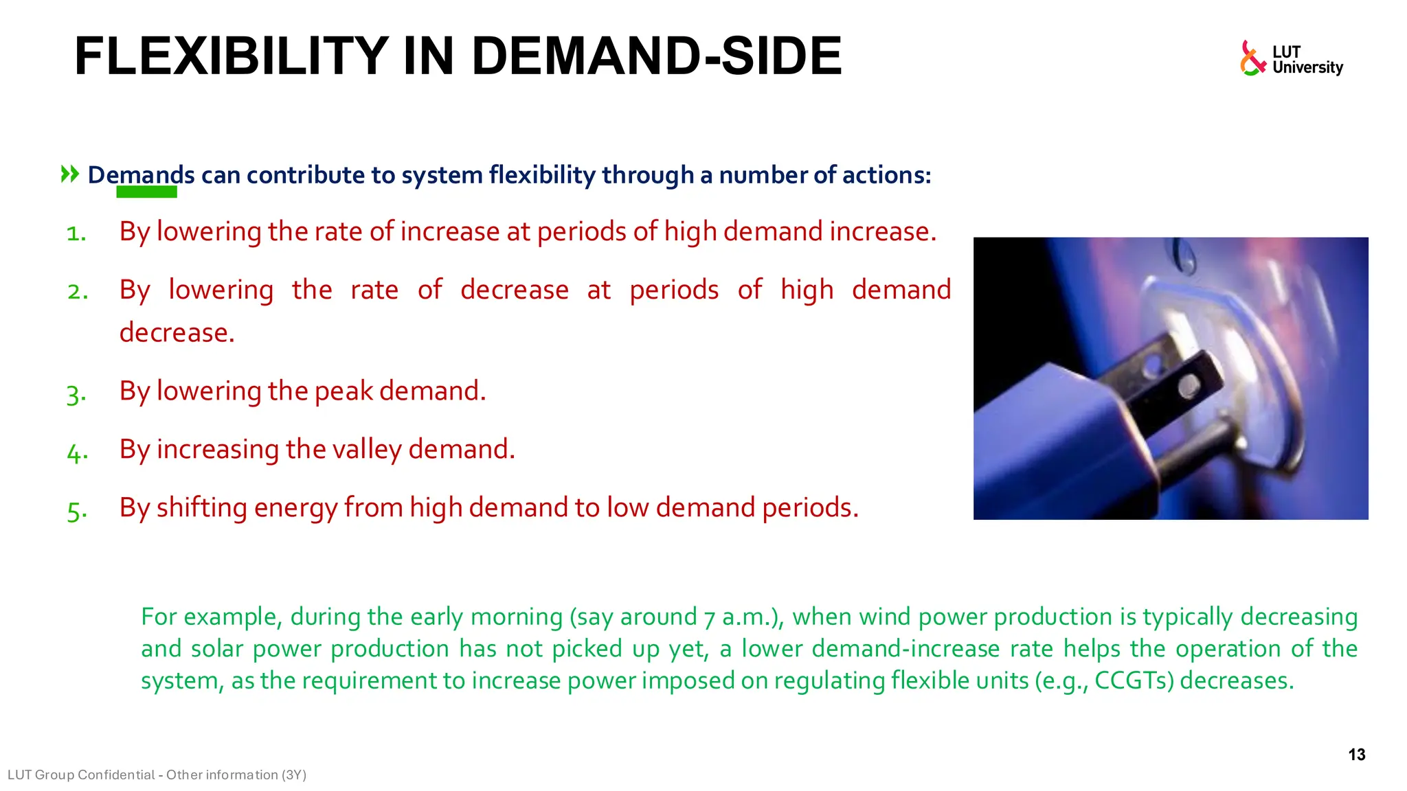 Demands can contribute to system flexibility through a number of actions:
1. By lowering the rate of increase at periods of high demand increase.
2. By lowering the rate of decrease at periods of high demand
decrease.
3. By lowering the peak demand.
4. By increasing the valley demand.
5. By shifting energy from high demand to low demand periods.
FLEXIBILITY IN DEMAND-SIDE
13
For example, during the early morning (say around 7 a.m.), when wind power production is typically decreasing
and solar power production has not picked up yet, a lower demand-increase rate helps the operation of the
system, as the requirement to increase power imposed on regulating flexible units (e.g., CCGTs) decreases.
 