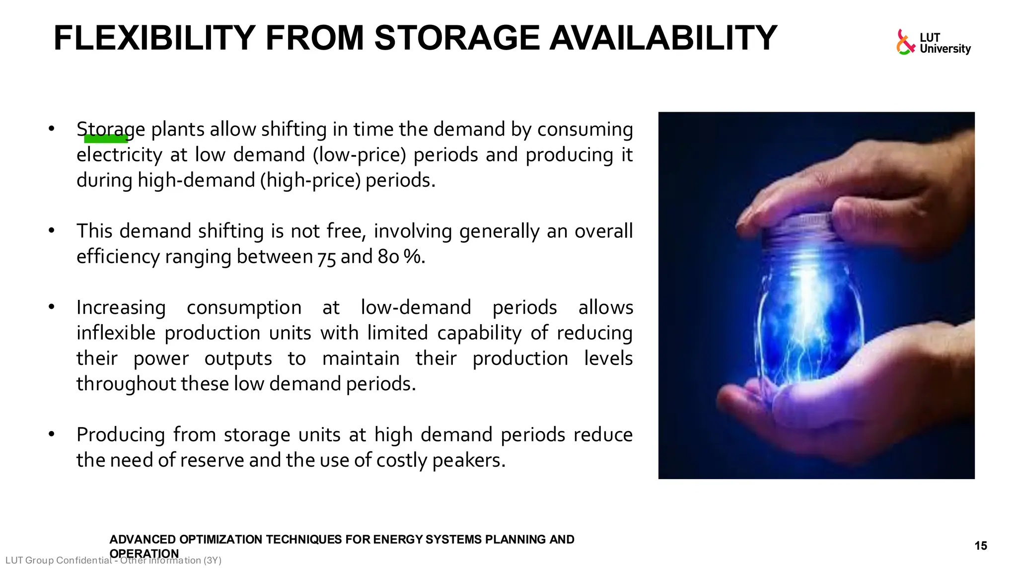 FLEXIBILITY FROM STORAGE AVAILABILITY
15
• Storage plants allow shifting in time the demand by consuming
electricity at low demand (low-price) periods and producing it
during high-demand (high-price) periods.
• This demand shifting is not free, involving generally an overall
efficiency ranging between 75 and 80 %.
• Increasing consumption at low-demand periods allows
inflexible production units with limited capability of reducing
their power outputs to maintain their production levels
throughout these low demand periods.
• Producing from storage units at high demand periods reduce
the need of reserve and the use of costly peakers.
ADVANCED OPTIMIZATION TECHNIQUES FOR ENERGY SYSTEMS PLANNING AND
OPERATION
 