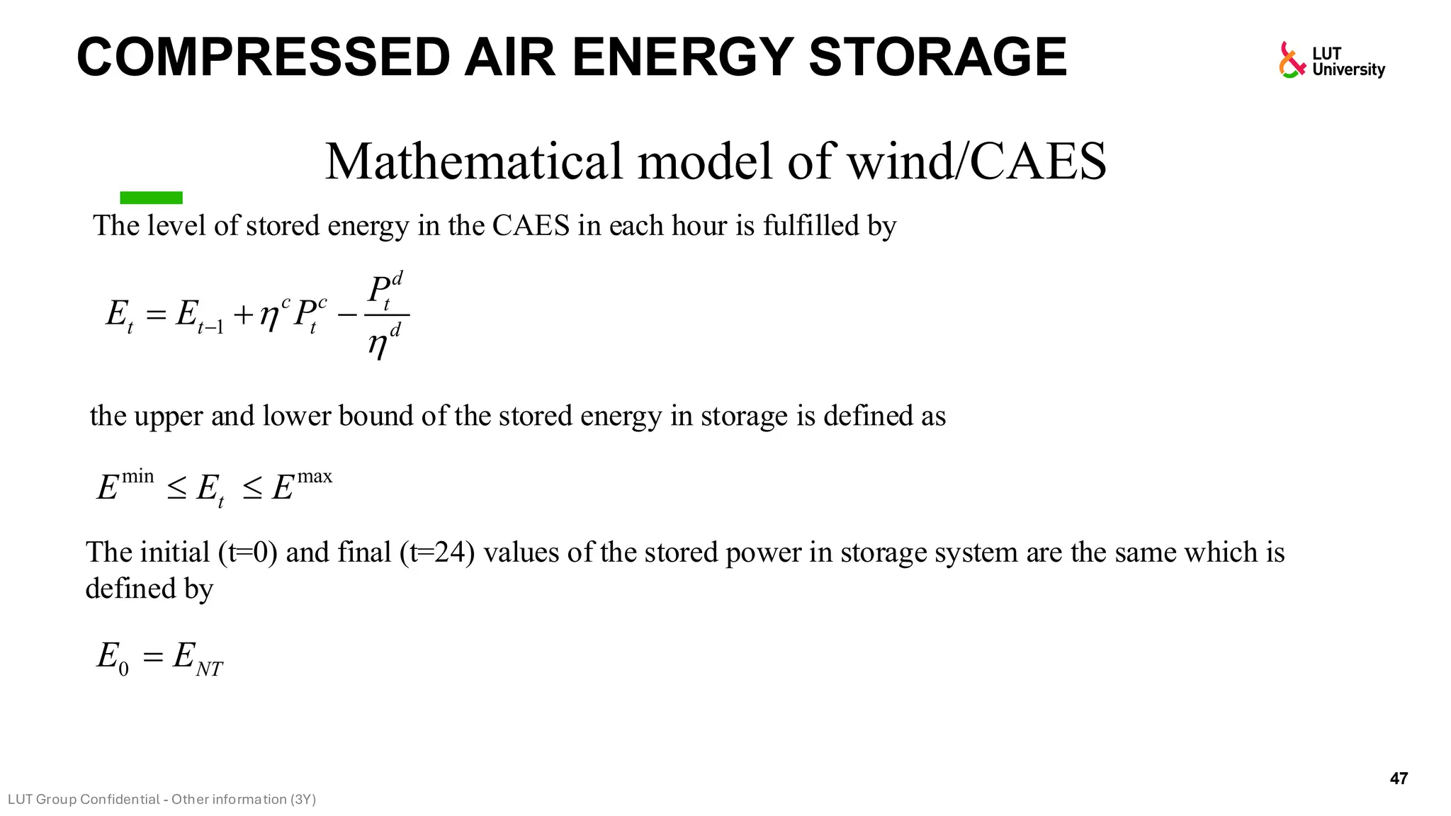 COMPRESSED AIR ENERGY STORAGE
47
Mathematical model of wind/CAES
The level of stored energy in the CAES in each hour is fulfilled by
the upper and lower bound of the stored energy in storage is defined as
The initial (t=0) and final (t=24) values of the stored power in storage system are the same which is
defined by
1
d
c c t
t t t d
P
E E P


−
= + −
min max
t
E E E
 
0 NT
E E
=
 