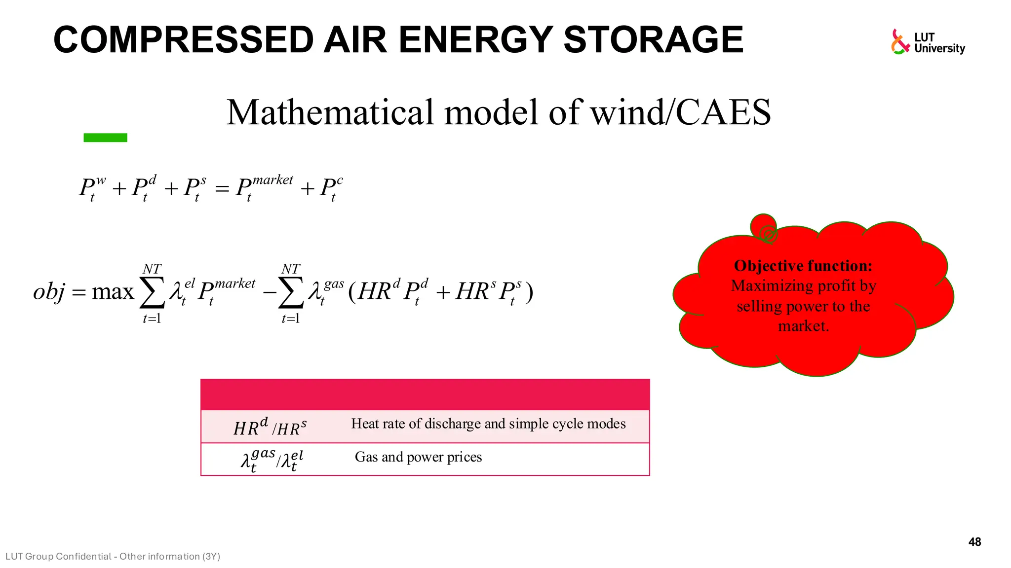 COMPRESSED AIR ENERGY STORAGE
48
Mathematical model of wind/CAES
w d s market c
t t t t t
P P P P P
+ + = +
1 1
max ( )
NT NT
el market gas d d s s
t t t t t
t t
obj P HR P HR P
 
= =
= − +
 
Objective function:
Maximizing profit by
selling power to the
market.
𝐻𝑅𝑑
/𝐻𝑅𝑠 Heat rate of discharge and simple cycle modes
𝜆𝑡
𝑔𝑎𝑠
/𝜆𝑡
𝑒𝑙 Gas and power prices
 