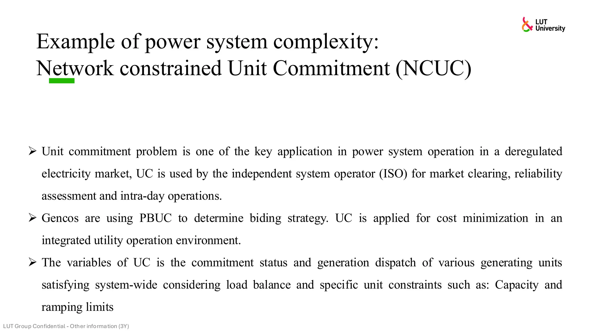 ➢ Unit commitment problem is one of the key application in power system operation in a deregulated
electricity market, UC is used by the independent system operator (ISO) for market clearing, reliability
assessment and intra-day operations.
➢ Gencos are using PBUC to determine biding strategy. UC is applied for cost minimization in an
integrated utility operation environment.
➢ The variables of UC is the commitment status and generation dispatch of various generating units
satisfying system-wide considering load balance and specific unit constraints such as: Capacity and
ramping limits
Example of power system complexity:
Network constrained Unit Commitment (NCUC)
 