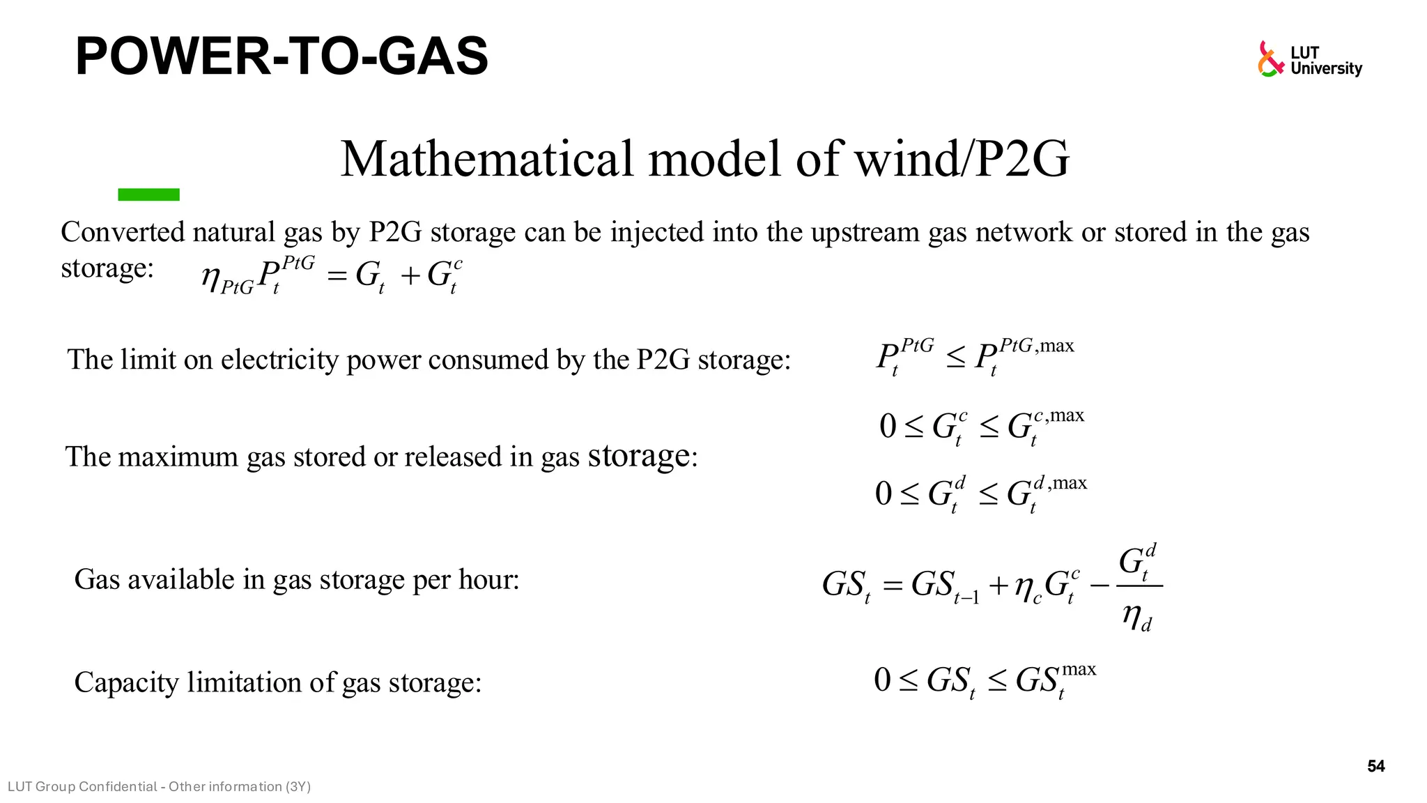 POWER-TO-GAS
54
Mathematical model of wind/P2G
Converted natural gas by P2G storage can be injected into the upstream gas network or stored in the gas
storage:
The limit on electricity power consumed by the P2G storage:
PtG c
PtG t t t
P G G
 = +
,max
0 c c
t t
G G
 
,max
PtG PtG
t t
P P

,max
0 d d
t t
G G
 
1
d
c t
t t c t
d
G
GS GS G


−
= + −
max
0 t t
GS GS
 
The maximum gas stored or released in gas storage:
Gas available in gas storage per hour:
Capacity limitation of gas storage:
 