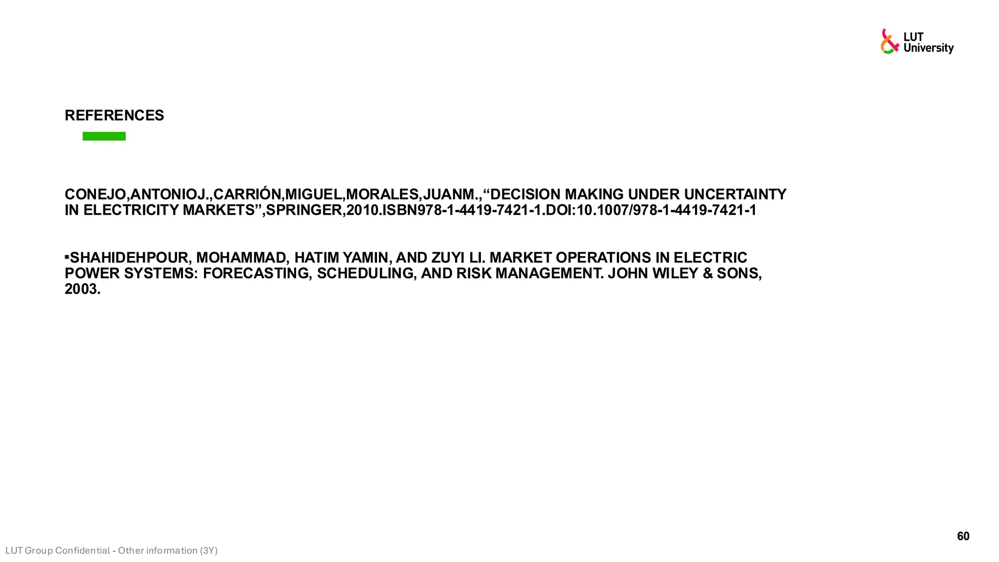 60
REFERENCES
CONEJO,ANTONIOJ.,CARRIÓN,MIGUEL,MORALES,JUANM.,“DECISION MAKING UNDER UNCERTAINTY
IN ELECTRICITY MARKETS”,SPRINGER,2010.ISBN978-1-4419-7421-1.DOI:10.1007/978-1-4419-7421-1
SHAHIDEHPOUR, MOHAMMAD, HATIM YAMIN, AND ZUYI LI. MARKET OPERATIONS IN ELECTRIC
POWER SYSTEMS: FORECASTING, SCHEDULING, AND RISK MANAGEMENT. JOHN WILEY & SONS,
2003.
 