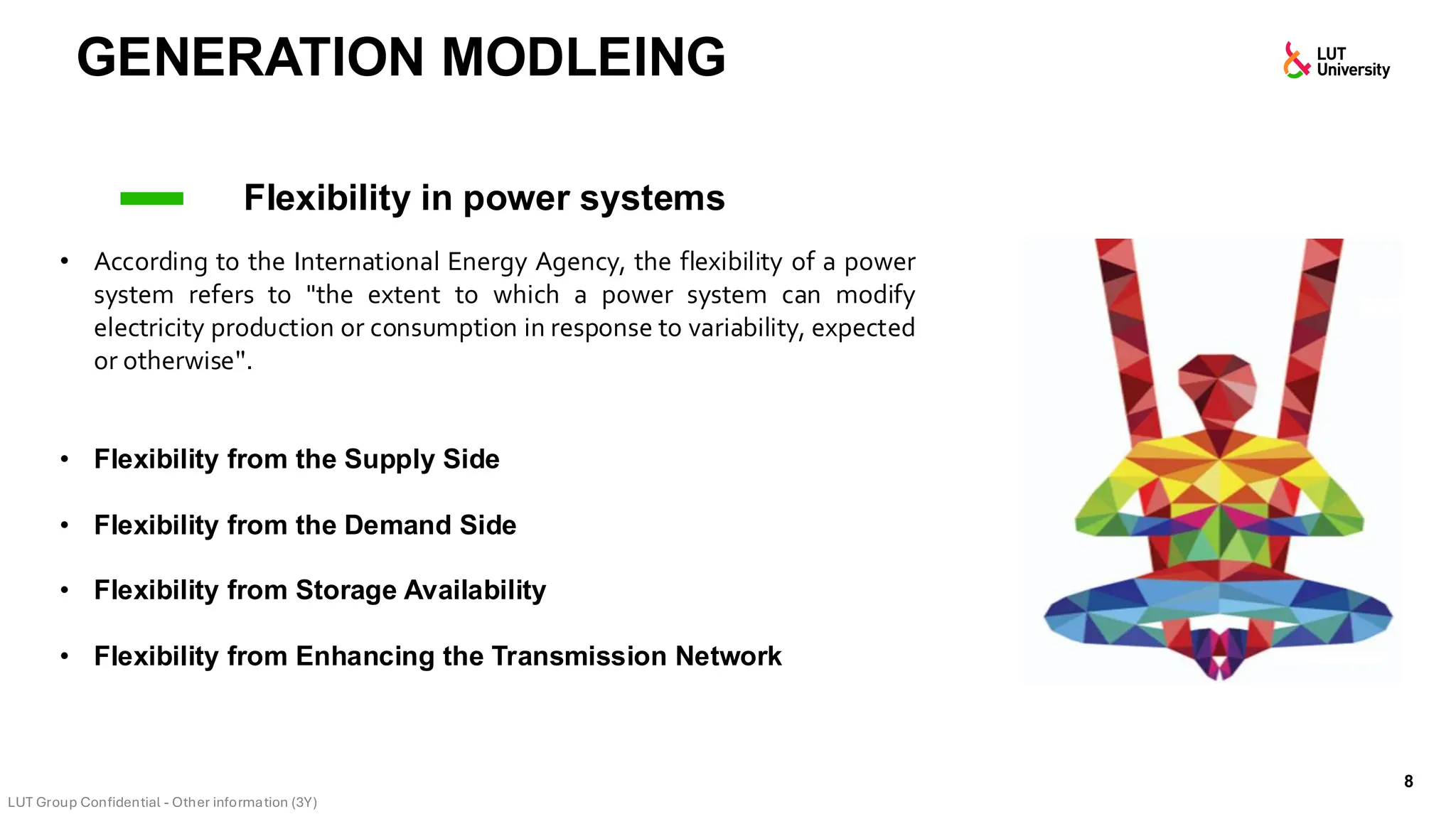 GENERATION MODLEING
8
Flexibility in power systems
• According to the International Energy Agency, the flexibility of a power
system refers to "the extent to which a power system can modify
electricity production or consumption in response to variability, expected
or otherwise".
• Flexibility from the Supply Side
• Flexibility from the Demand Side
• Flexibility from Storage Availability
• Flexibility from Enhancing the Transmission Network
 