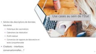 Use cases au sein de l'État
 Génère des descriptions de données
tabulaires
 Historique des vaccinations
 Calendriers de médication
 Profil médical
 Conversion de rapports de laboratoire en
texte compréhensible
 Chatbots - interfaces
conversationnelles... ? 11
 