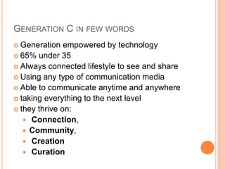GENERATION C IN FEW WORDS
 Generation empowered by technology
 65% under 35
 Always connected lifestyle to see and share
 Using any type of communication media
 Able to communicate anytime and anywhere
 taking everything to the next level
 they thrive on:
 Connection,
 Community,
 Creation
 Curation
 
