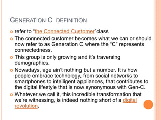 GENERATION C DEFINITION
 refer to “the Connected Customer”class
 The connected customer becomes what we can or should
now refer to as Generation C where the “C” represents
connectedness.
 This group is only growing and it’s traversing
demographics.
 Nowadays, age ain’t nothing but a number. It is how
people embrace technology, from social networks to
smartphones to intelligent appliances, that contributes to
the digital lifestyle that is now synonymous with Gen-C.
 Whatever we call it, this incredible transformation that
we’re witnessing, is indeed nothing short of a digital
revolution.
 