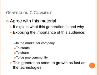 GENERATION C COMMENT
 Agree with this material :
 It explain what this generation is and why
 Exposing the importance of this audience:
In the market for company
To create
To share
To be one community
 This generation seem to growth as fast as
the technologies
 