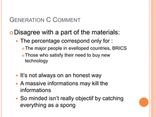 GENERATION C COMMENT
Disagree with a part of the materials:
 The percentage correspond only for :
 The major people in evelloped countries, BRICS
 Those who satisfy their need to buy new
technology
 It’s not always on an honest way
 A massive informations may kill the
informations
 So minded isn’t really objectif by catching
everything as a spong
 